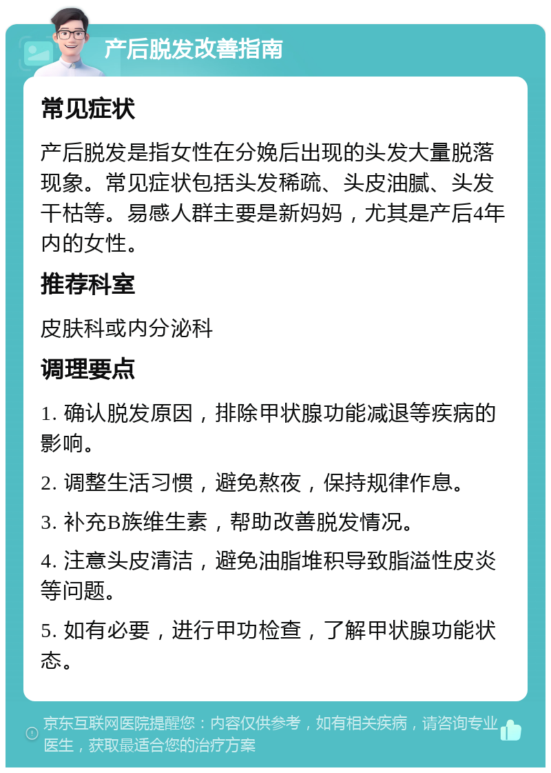 产后脱发改善指南 常见症状 产后脱发是指女性在分娩后出现的头发大量脱落现象。常见症状包括头发稀疏、头皮油腻、头发干枯等。易感人群主要是新妈妈，尤其是产后4年内的女性。 推荐科室 皮肤科或内分泌科 调理要点 1. 确认脱发原因，排除甲状腺功能减退等疾病的影响。 2. 调整生活习惯，避免熬夜，保持规律作息。 3. 补充B族维生素，帮助改善脱发情况。 4. 注意头皮清洁，避免油脂堆积导致脂溢性皮炎等问题。 5. 如有必要，进行甲功检查，了解甲状腺功能状态。