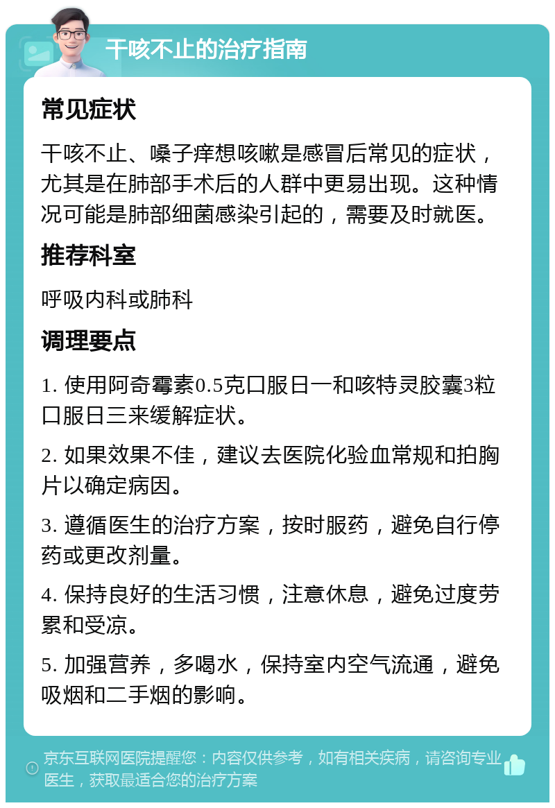 干咳不止的治疗指南 常见症状 干咳不止、嗓子痒想咳嗽是感冒后常见的症状，尤其是在肺部手术后的人群中更易出现。这种情况可能是肺部细菌感染引起的，需要及时就医。 推荐科室 呼吸内科或肺科 调理要点 1. 使用阿奇霉素0.5克口服日一和咳特灵胶囊3粒口服日三来缓解症状。 2. 如果效果不佳，建议去医院化验血常规和拍胸片以确定病因。 3. 遵循医生的治疗方案，按时服药，避免自行停药或更改剂量。 4. 保持良好的生活习惯，注意休息，避免过度劳累和受凉。 5. 加强营养，多喝水，保持室内空气流通，避免吸烟和二手烟的影响。