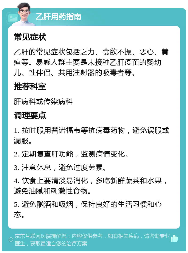 乙肝用药指南 常见症状 乙肝的常见症状包括乏力、食欲不振、恶心、黄疸等。易感人群主要是未接种乙肝疫苗的婴幼儿、性伴侣、共用注射器的吸毒者等。 推荐科室 肝病科或传染病科 调理要点 1. 按时服用替诺福韦等抗病毒药物，避免误服或漏服。 2. 定期复查肝功能，监测病情变化。 3. 注意休息，避免过度劳累。 4. 饮食上要清淡易消化，多吃新鲜蔬菜和水果，避免油腻和刺激性食物。 5. 避免酗酒和吸烟，保持良好的生活习惯和心态。