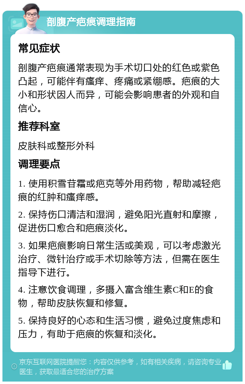 剖腹产疤痕调理指南 常见症状 剖腹产疤痕通常表现为手术切口处的红色或紫色凸起，可能伴有瘙痒、疼痛或紧绷感。疤痕的大小和形状因人而异，可能会影响患者的外观和自信心。 推荐科室 皮肤科或整形外科 调理要点 1. 使用积雪苷霜或疤克等外用药物，帮助减轻疤痕的红肿和瘙痒感。 2. 保持伤口清洁和湿润，避免阳光直射和摩擦，促进伤口愈合和疤痕淡化。 3. 如果疤痕影响日常生活或美观，可以考虑激光治疗、微针治疗或手术切除等方法，但需在医生指导下进行。 4. 注意饮食调理，多摄入富含维生素C和E的食物，帮助皮肤恢复和修复。 5. 保持良好的心态和生活习惯，避免过度焦虑和压力，有助于疤痕的恢复和淡化。