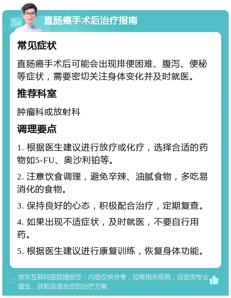 直肠癌手术后治疗指南 常见症状 直肠癌手术后可能会出现排便困难、腹泻、便秘等症状，需要密切关注身体变化并及时就医。 推荐科室 肿瘤科或放射科 调理要点 1. 根据医生建议进行放疗或化疗，选择合适的药物如5-FU、奥沙利铂等。 2. 注意饮食调理，避免辛辣、油腻食物，多吃易消化的食物。 3. 保持良好的心态，积极配合治疗，定期复查。 4. 如果出现不适症状，及时就医，不要自行用药。 5. 根据医生建议进行康复训练，恢复身体功能。