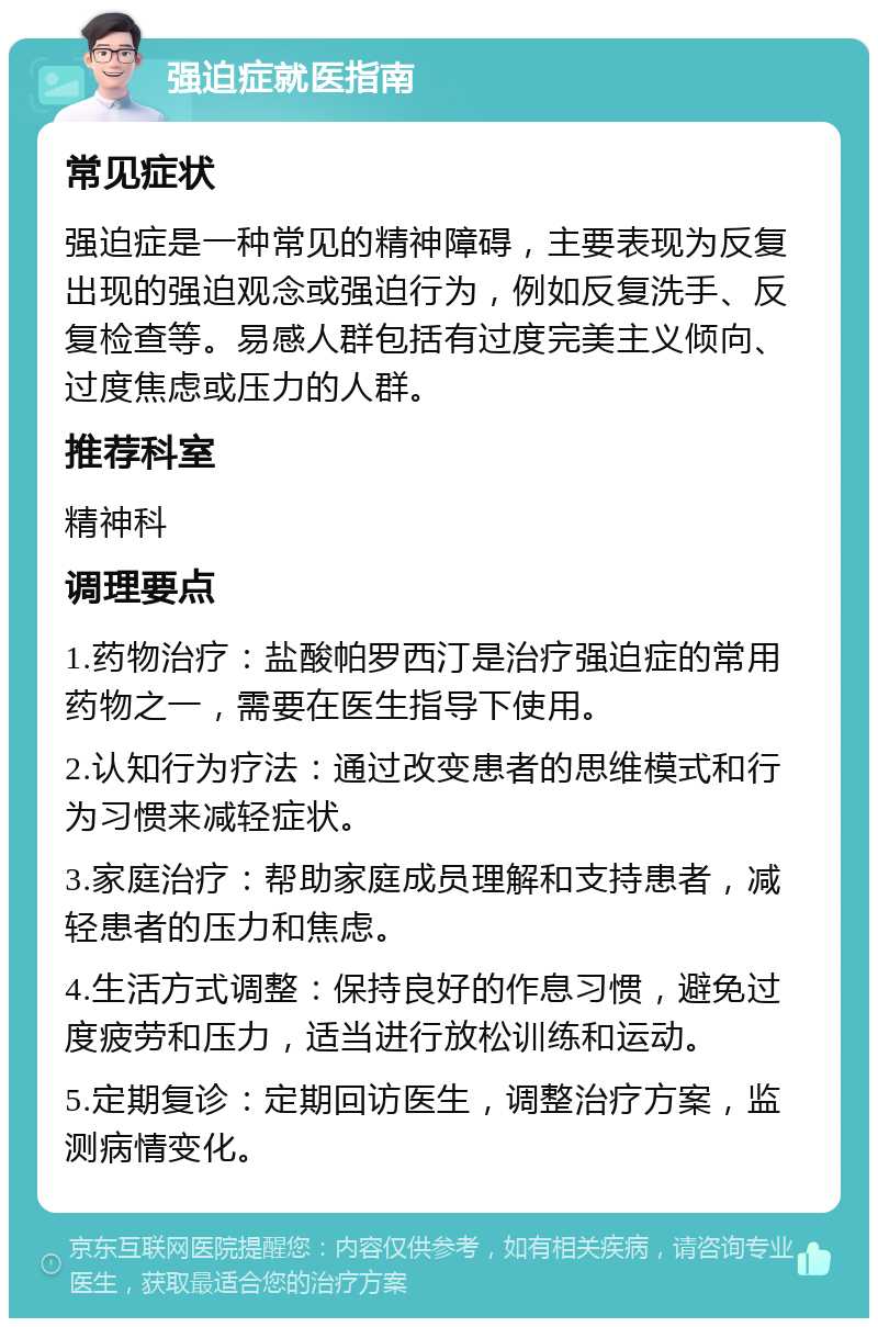 强迫症就医指南 常见症状 强迫症是一种常见的精神障碍，主要表现为反复出现的强迫观念或强迫行为，例如反复洗手、反复检查等。易感人群包括有过度完美主义倾向、过度焦虑或压力的人群。 推荐科室 精神科 调理要点 1.药物治疗：盐酸帕罗西汀是治疗强迫症的常用药物之一，需要在医生指导下使用。 2.认知行为疗法：通过改变患者的思维模式和行为习惯来减轻症状。 3.家庭治疗：帮助家庭成员理解和支持患者，减轻患者的压力和焦虑。 4.生活方式调整：保持良好的作息习惯，避免过度疲劳和压力，适当进行放松训练和运动。 5.定期复诊：定期回访医生，调整治疗方案，监测病情变化。