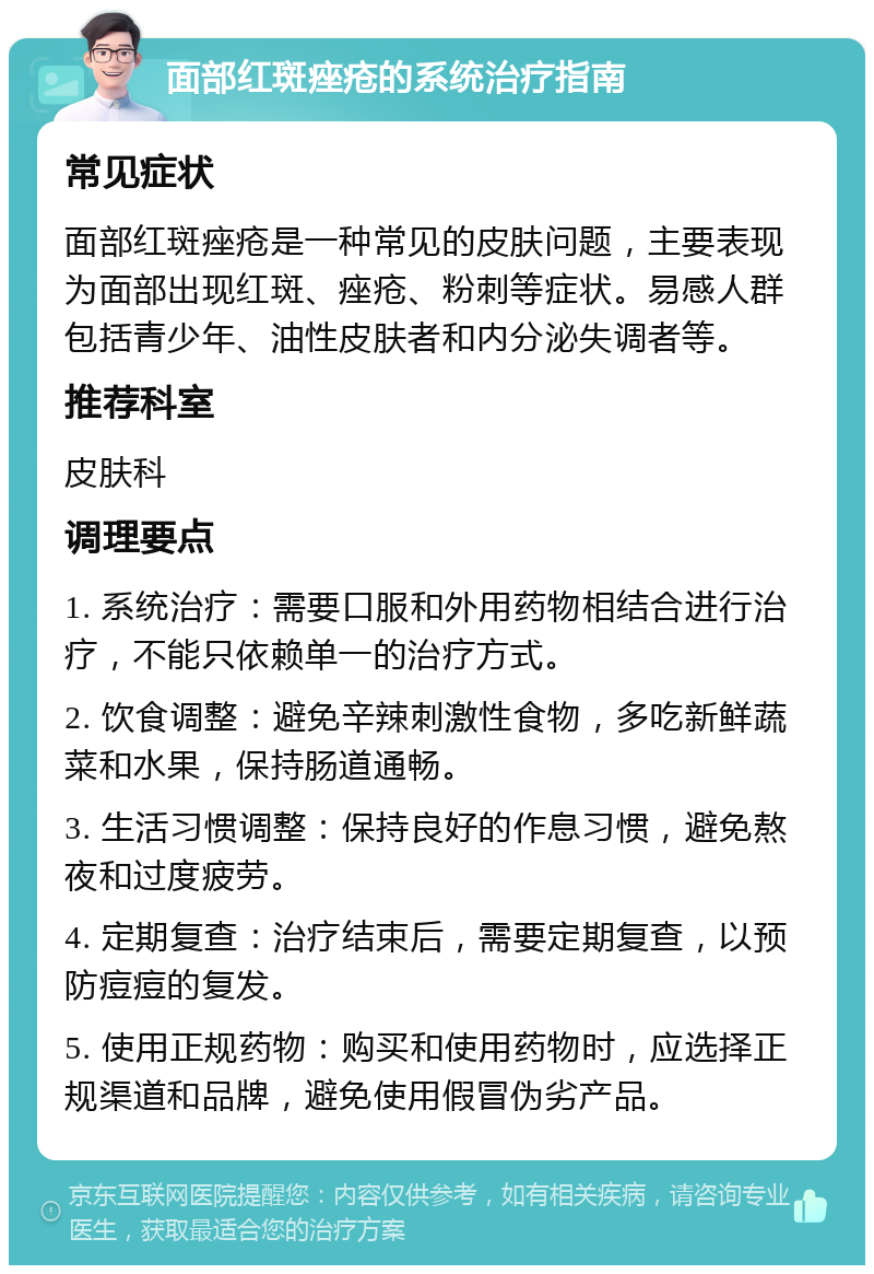 面部红斑痤疮的系统治疗指南 常见症状 面部红斑痤疮是一种常见的皮肤问题，主要表现为面部出现红斑、痤疮、粉刺等症状。易感人群包括青少年、油性皮肤者和内分泌失调者等。 推荐科室 皮肤科 调理要点 1. 系统治疗：需要口服和外用药物相结合进行治疗，不能只依赖单一的治疗方式。 2. 饮食调整：避免辛辣刺激性食物，多吃新鲜蔬菜和水果，保持肠道通畅。 3. 生活习惯调整：保持良好的作息习惯，避免熬夜和过度疲劳。 4. 定期复查：治疗结束后，需要定期复查，以预防痘痘的复发。 5. 使用正规药物：购买和使用药物时，应选择正规渠道和品牌，避免使用假冒伪劣产品。