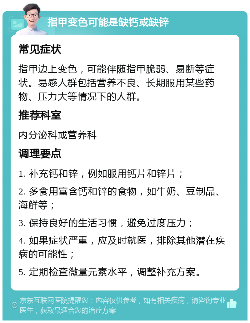 指甲变色可能是缺钙或缺锌 常见症状 指甲边上变色，可能伴随指甲脆弱、易断等症状。易感人群包括营养不良、长期服用某些药物、压力大等情况下的人群。 推荐科室 内分泌科或营养科 调理要点 1. 补充钙和锌，例如服用钙片和锌片； 2. 多食用富含钙和锌的食物，如牛奶、豆制品、海鲜等； 3. 保持良好的生活习惯，避免过度压力； 4. 如果症状严重，应及时就医，排除其他潜在疾病的可能性； 5. 定期检查微量元素水平，调整补充方案。