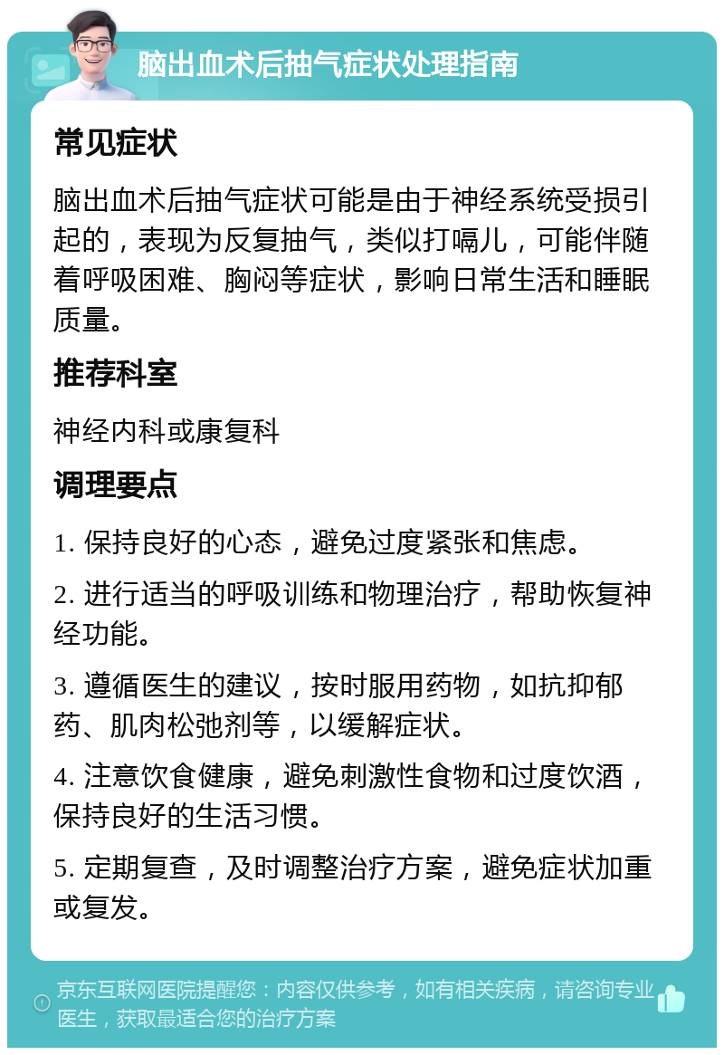 脑出血术后抽气症状处理指南 常见症状 脑出血术后抽气症状可能是由于神经系统受损引起的，表现为反复抽气，类似打嗝儿，可能伴随着呼吸困难、胸闷等症状，影响日常生活和睡眠质量。 推荐科室 神经内科或康复科 调理要点 1. 保持良好的心态，避免过度紧张和焦虑。 2. 进行适当的呼吸训练和物理治疗，帮助恢复神经功能。 3. 遵循医生的建议，按时服用药物，如抗抑郁药、肌肉松弛剂等，以缓解症状。 4. 注意饮食健康，避免刺激性食物和过度饮酒，保持良好的生活习惯。 5. 定期复查，及时调整治疗方案，避免症状加重或复发。