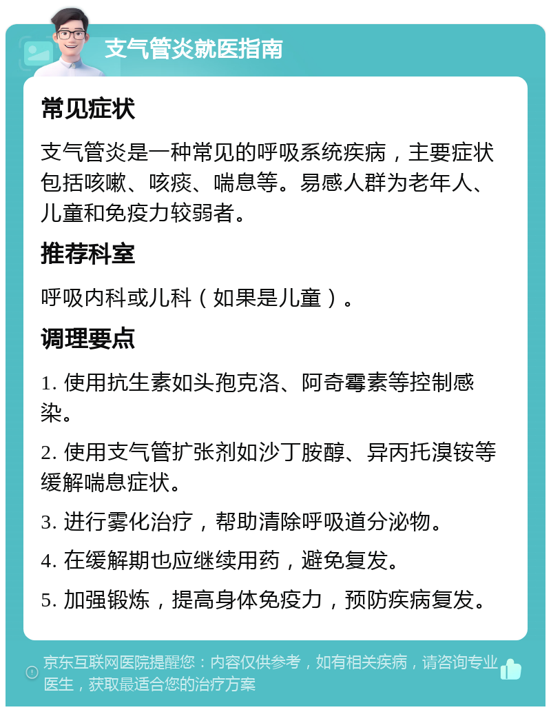 支气管炎就医指南 常见症状 支气管炎是一种常见的呼吸系统疾病，主要症状包括咳嗽、咳痰、喘息等。易感人群为老年人、儿童和免疫力较弱者。 推荐科室 呼吸内科或儿科（如果是儿童）。 调理要点 1. 使用抗生素如头孢克洛、阿奇霉素等控制感染。 2. 使用支气管扩张剂如沙丁胺醇、异丙托溴铵等缓解喘息症状。 3. 进行雾化治疗，帮助清除呼吸道分泌物。 4. 在缓解期也应继续用药，避免复发。 5. 加强锻炼，提高身体免疫力，预防疾病复发。