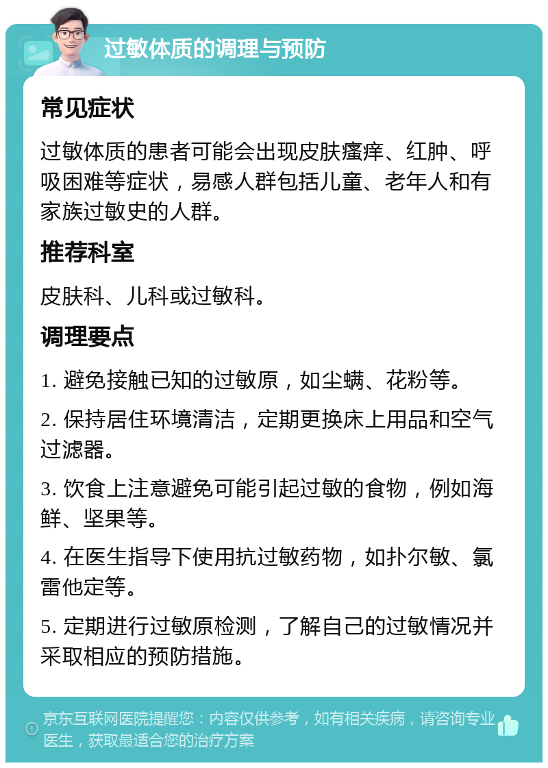 过敏体质的调理与预防 常见症状 过敏体质的患者可能会出现皮肤瘙痒、红肿、呼吸困难等症状，易感人群包括儿童、老年人和有家族过敏史的人群。 推荐科室 皮肤科、儿科或过敏科。 调理要点 1. 避免接触已知的过敏原，如尘螨、花粉等。 2. 保持居住环境清洁，定期更换床上用品和空气过滤器。 3. 饮食上注意避免可能引起过敏的食物，例如海鲜、坚果等。 4. 在医生指导下使用抗过敏药物，如扑尔敏、氯雷他定等。 5. 定期进行过敏原检测，了解自己的过敏情况并采取相应的预防措施。