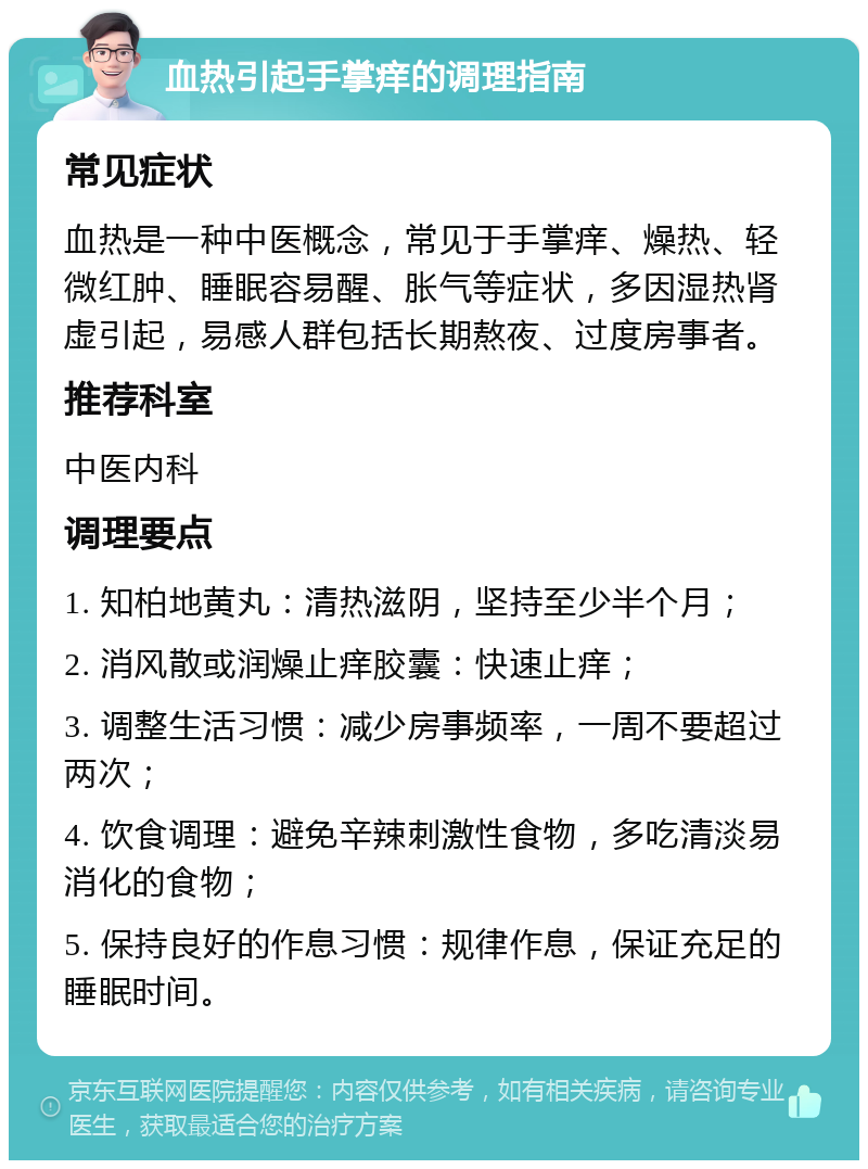 血热引起手掌痒的调理指南 常见症状 血热是一种中医概念，常见于手掌痒、燥热、轻微红肿、睡眠容易醒、胀气等症状，多因湿热肾虚引起，易感人群包括长期熬夜、过度房事者。 推荐科室 中医内科 调理要点 1. 知柏地黄丸：清热滋阴，坚持至少半个月； 2. 消风散或润燥止痒胶囊：快速止痒； 3. 调整生活习惯：减少房事频率，一周不要超过两次； 4. 饮食调理：避免辛辣刺激性食物，多吃清淡易消化的食物； 5. 保持良好的作息习惯：规律作息，保证充足的睡眠时间。