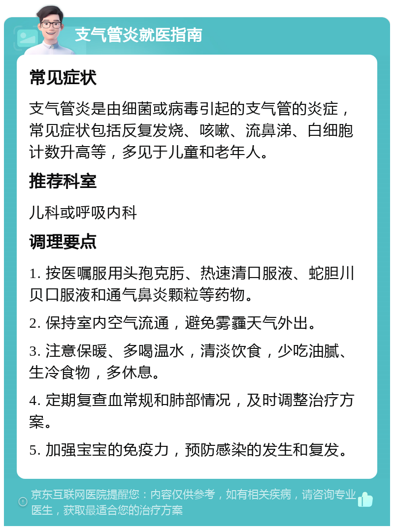 支气管炎就医指南 常见症状 支气管炎是由细菌或病毒引起的支气管的炎症，常见症状包括反复发烧、咳嗽、流鼻涕、白细胞计数升高等，多见于儿童和老年人。 推荐科室 儿科或呼吸内科 调理要点 1. 按医嘱服用头孢克肟、热速清口服液、蛇胆川贝口服液和通气鼻炎颗粒等药物。 2. 保持室内空气流通，避免雾霾天气外出。 3. 注意保暖、多喝温水，清淡饮食，少吃油腻、生冷食物，多休息。 4. 定期复查血常规和肺部情况，及时调整治疗方案。 5. 加强宝宝的免疫力，预防感染的发生和复发。