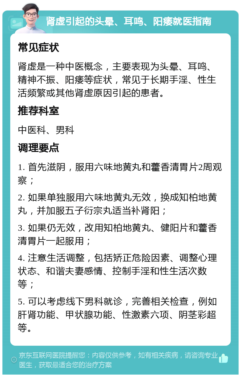 肾虚引起的头晕、耳鸣、阳痿就医指南 常见症状 肾虚是一种中医概念，主要表现为头晕、耳鸣、精神不振、阳痿等症状，常见于长期手淫、性生活频繁或其他肾虚原因引起的患者。 推荐科室 中医科、男科 调理要点 1. 首先滋阴，服用六味地黄丸和藿香清胃片2周观察； 2. 如果单独服用六味地黄丸无效，换成知柏地黄丸，并加服五子衍宗丸适当补肾阳； 3. 如果仍无效，改用知柏地黄丸、健阳片和藿香清胃片一起服用； 4. 注意生活调整，包括矫正危险因素、调整心理状态、和谐夫妻感情、控制手淫和性生活次数等； 5. 可以考虑线下男科就诊，完善相关检查，例如肝肾功能、甲状腺功能、性激素六项、阴茎彩超等。