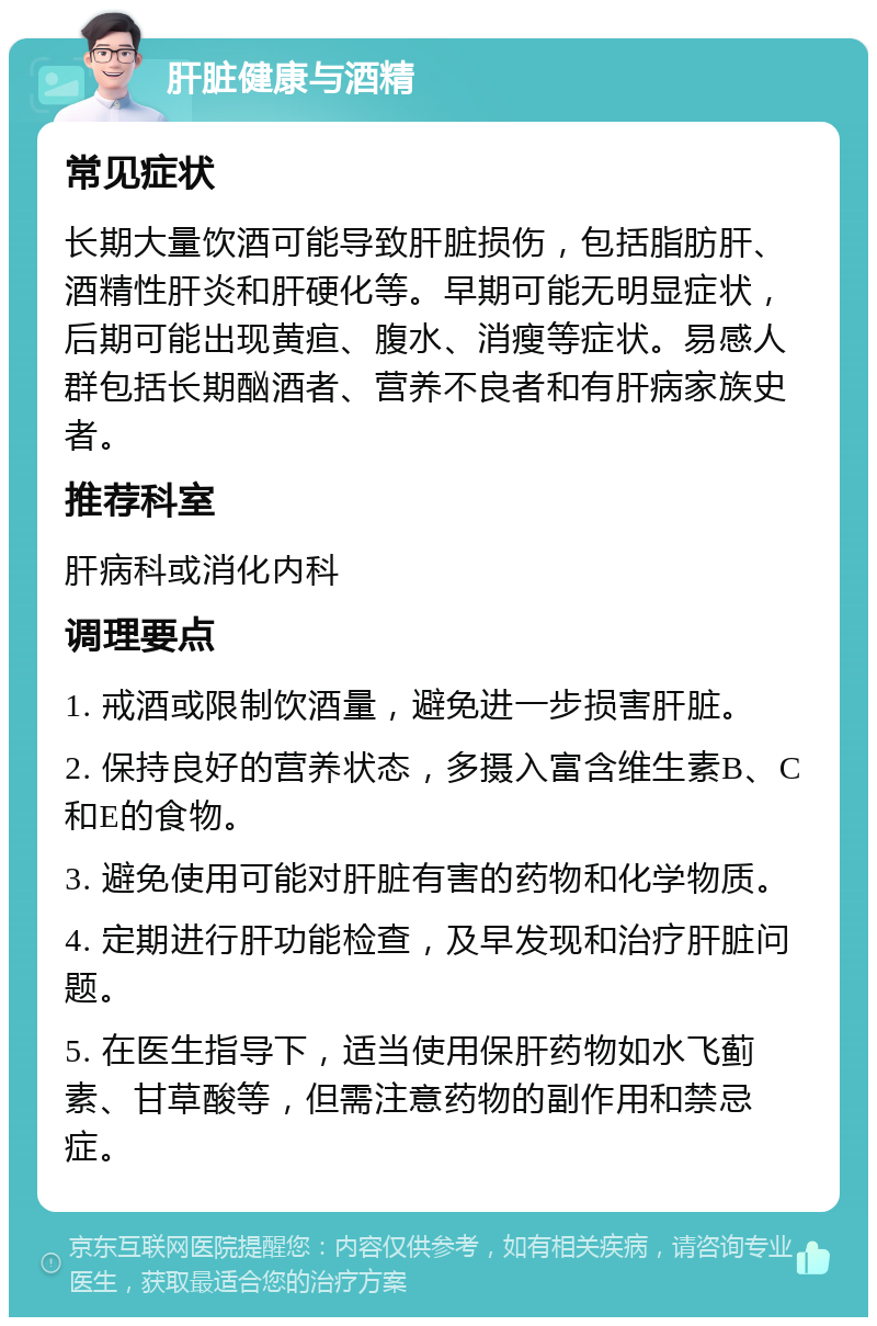 肝脏健康与酒精 常见症状 长期大量饮酒可能导致肝脏损伤，包括脂肪肝、酒精性肝炎和肝硬化等。早期可能无明显症状，后期可能出现黄疸、腹水、消瘦等症状。易感人群包括长期酗酒者、营养不良者和有肝病家族史者。 推荐科室 肝病科或消化内科 调理要点 1. 戒酒或限制饮酒量，避免进一步损害肝脏。 2. 保持良好的营养状态，多摄入富含维生素B、C和E的食物。 3. 避免使用可能对肝脏有害的药物和化学物质。 4. 定期进行肝功能检查，及早发现和治疗肝脏问题。 5. 在医生指导下，适当使用保肝药物如水飞蓟素、甘草酸等，但需注意药物的副作用和禁忌症。