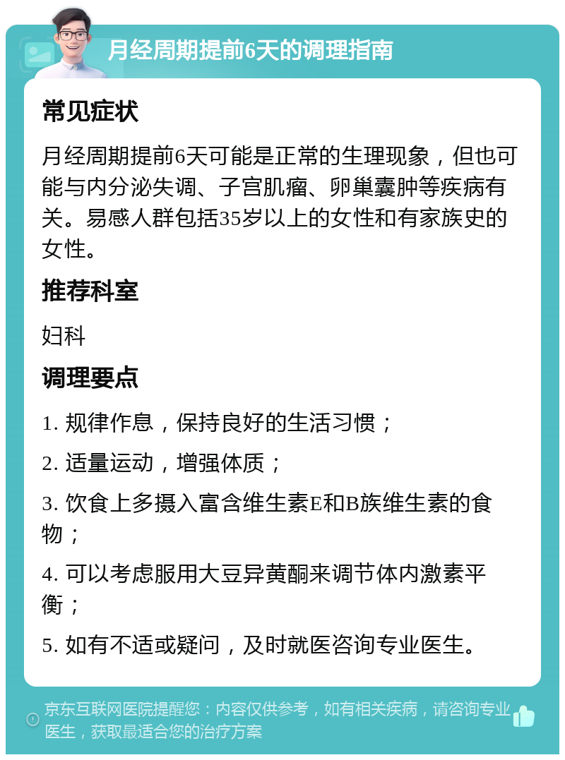 月经周期提前6天的调理指南 常见症状 月经周期提前6天可能是正常的生理现象，但也可能与内分泌失调、子宫肌瘤、卵巢囊肿等疾病有关。易感人群包括35岁以上的女性和有家族史的女性。 推荐科室 妇科 调理要点 1. 规律作息，保持良好的生活习惯； 2. 适量运动，增强体质； 3. 饮食上多摄入富含维生素E和B族维生素的食物； 4. 可以考虑服用大豆异黄酮来调节体内激素平衡； 5. 如有不适或疑问，及时就医咨询专业医生。