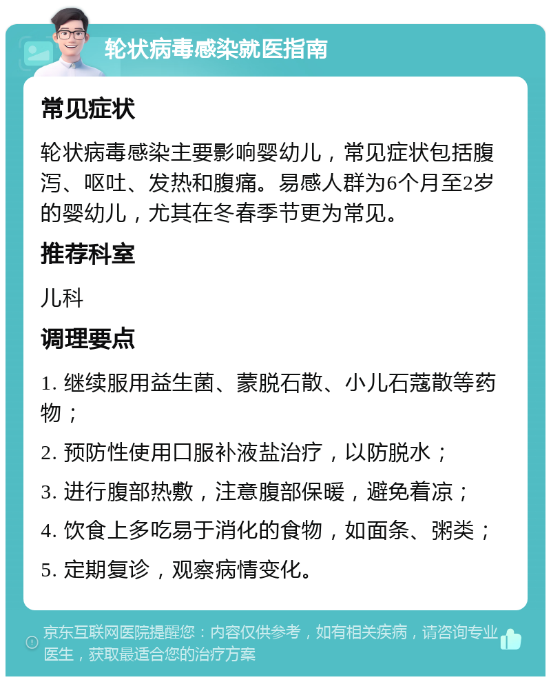 轮状病毒感染就医指南 常见症状 轮状病毒感染主要影响婴幼儿，常见症状包括腹泻、呕吐、发热和腹痛。易感人群为6个月至2岁的婴幼儿，尤其在冬春季节更为常见。 推荐科室 儿科 调理要点 1. 继续服用益生菌、蒙脱石散、小儿石蔻散等药物； 2. 预防性使用口服补液盐治疗，以防脱水； 3. 进行腹部热敷，注意腹部保暖，避免着凉； 4. 饮食上多吃易于消化的食物，如面条、粥类； 5. 定期复诊，观察病情变化。