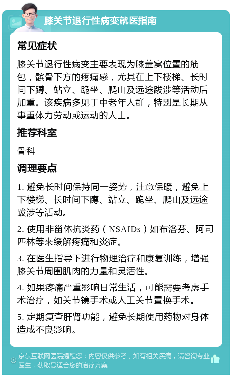 膝关节退行性病变就医指南 常见症状 膝关节退行性病变主要表现为膝盖窝位置的筋包，髌骨下方的疼痛感，尤其在上下楼梯、长时间下蹲、站立、跪坐、爬山及远途跋涉等活动后加重。该疾病多见于中老年人群，特别是长期从事重体力劳动或运动的人士。 推荐科室 骨科 调理要点 1. 避免长时间保持同一姿势，注意保暖，避免上下楼梯、长时间下蹲、站立、跪坐、爬山及远途跋涉等活动。 2. 使用非甾体抗炎药（NSAIDs）如布洛芬、阿司匹林等来缓解疼痛和炎症。 3. 在医生指导下进行物理治疗和康复训练，增强膝关节周围肌肉的力量和灵活性。 4. 如果疼痛严重影响日常生活，可能需要考虑手术治疗，如关节镜手术或人工关节置换手术。 5. 定期复查肝肾功能，避免长期使用药物对身体造成不良影响。