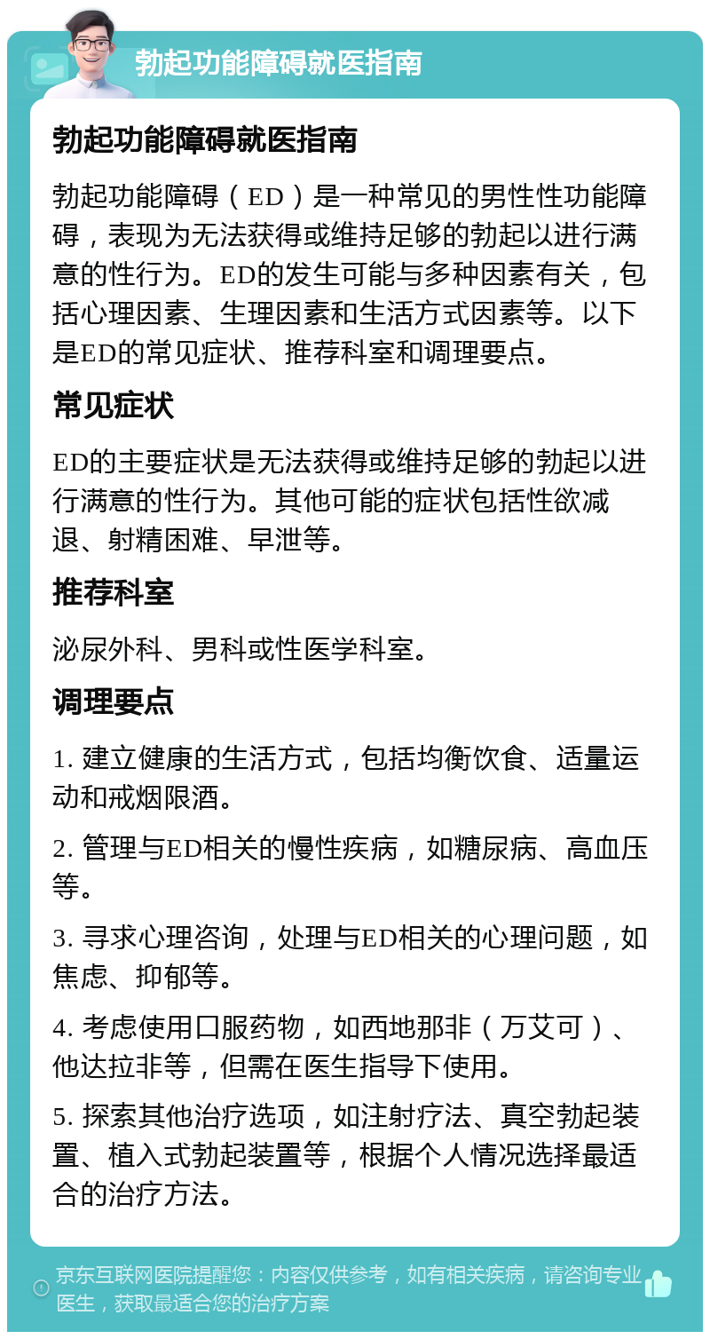 勃起功能障碍就医指南 勃起功能障碍就医指南 勃起功能障碍（ED）是一种常见的男性性功能障碍，表现为无法获得或维持足够的勃起以进行满意的性行为。ED的发生可能与多种因素有关，包括心理因素、生理因素和生活方式因素等。以下是ED的常见症状、推荐科室和调理要点。 常见症状 ED的主要症状是无法获得或维持足够的勃起以进行满意的性行为。其他可能的症状包括性欲减退、射精困难、早泄等。 推荐科室 泌尿外科、男科或性医学科室。 调理要点 1. 建立健康的生活方式，包括均衡饮食、适量运动和戒烟限酒。 2. 管理与ED相关的慢性疾病，如糖尿病、高血压等。 3. 寻求心理咨询，处理与ED相关的心理问题，如焦虑、抑郁等。 4. 考虑使用口服药物，如西地那非（万艾可）、他达拉非等，但需在医生指导下使用。 5. 探索其他治疗选项，如注射疗法、真空勃起装置、植入式勃起装置等，根据个人情况选择最适合的治疗方法。