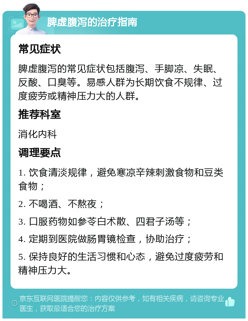 脾虚腹泻的治疗指南 常见症状 脾虚腹泻的常见症状包括腹泻、手脚凉、失眠、反酸、口臭等。易感人群为长期饮食不规律、过度疲劳或精神压力大的人群。 推荐科室 消化内科 调理要点 1. 饮食清淡规律，避免寒凉辛辣刺激食物和豆类食物； 2. 不喝酒、不熬夜； 3. 口服药物如参苓白术散、四君子汤等； 4. 定期到医院做肠胃镜检查，协助治疗； 5. 保持良好的生活习惯和心态，避免过度疲劳和精神压力大。