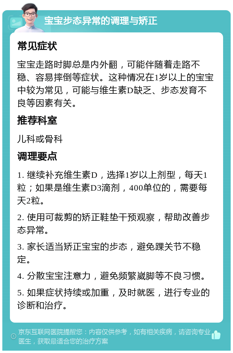 宝宝步态异常的调理与矫正 常见症状 宝宝走路时脚总是内外翻，可能伴随着走路不稳、容易摔倒等症状。这种情况在1岁以上的宝宝中较为常见，可能与维生素D缺乏、步态发育不良等因素有关。 推荐科室 儿科或骨科 调理要点 1. 继续补充维生素D，选择1岁以上剂型，每天1粒；如果是维生素D3滴剂，400单位的，需要每天2粒。 2. 使用可裁剪的矫正鞋垫干预观察，帮助改善步态异常。 3. 家长适当矫正宝宝的步态，避免踝关节不稳定。 4. 分散宝宝注意力，避免频繁崴脚等不良习惯。 5. 如果症状持续或加重，及时就医，进行专业的诊断和治疗。