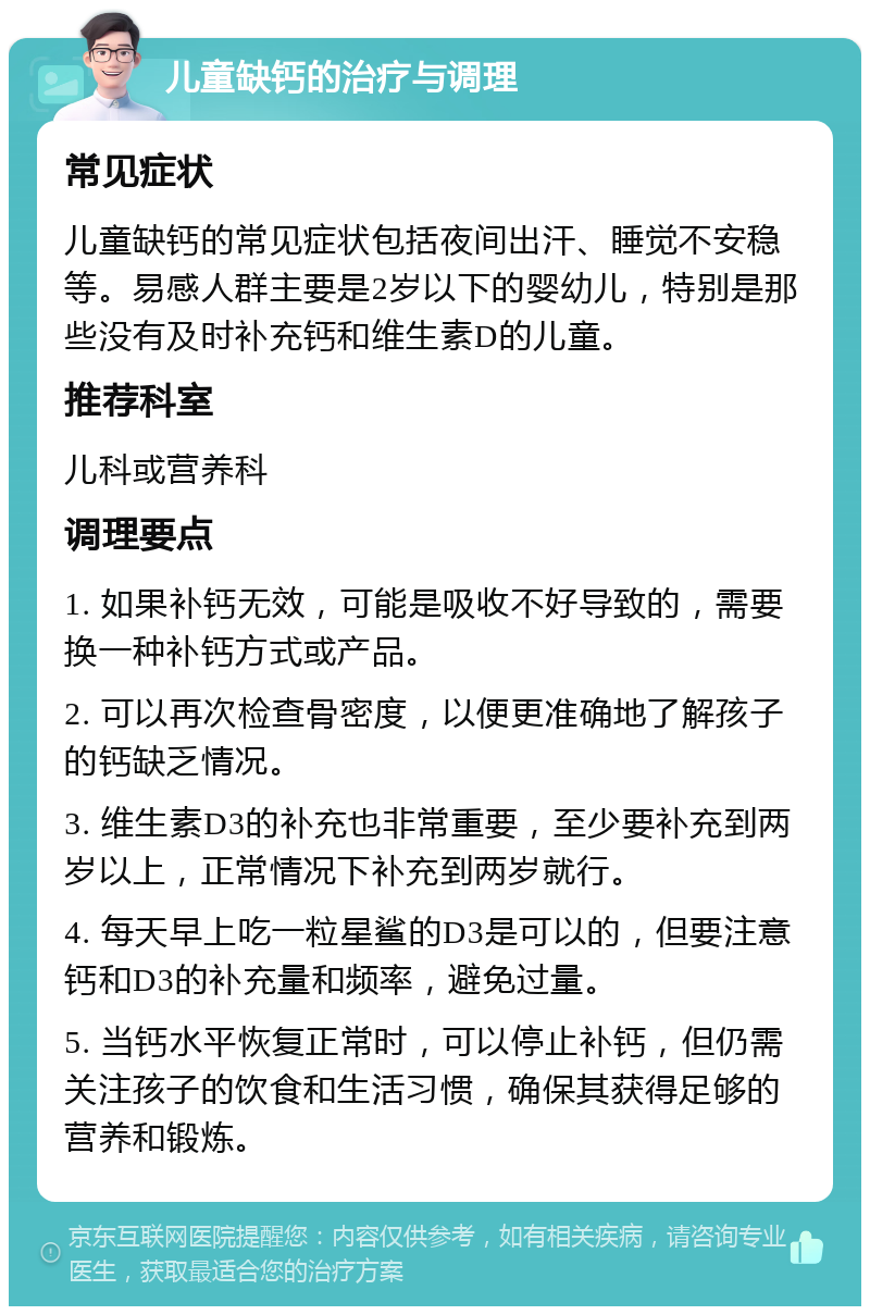 儿童缺钙的治疗与调理 常见症状 儿童缺钙的常见症状包括夜间出汗、睡觉不安稳等。易感人群主要是2岁以下的婴幼儿，特别是那些没有及时补充钙和维生素D的儿童。 推荐科室 儿科或营养科 调理要点 1. 如果补钙无效，可能是吸收不好导致的，需要换一种补钙方式或产品。 2. 可以再次检查骨密度，以便更准确地了解孩子的钙缺乏情况。 3. 维生素D3的补充也非常重要，至少要补充到两岁以上，正常情况下补充到两岁就行。 4. 每天早上吃一粒星鲨的D3是可以的，但要注意钙和D3的补充量和频率，避免过量。 5. 当钙水平恢复正常时，可以停止补钙，但仍需关注孩子的饮食和生活习惯，确保其获得足够的营养和锻炼。