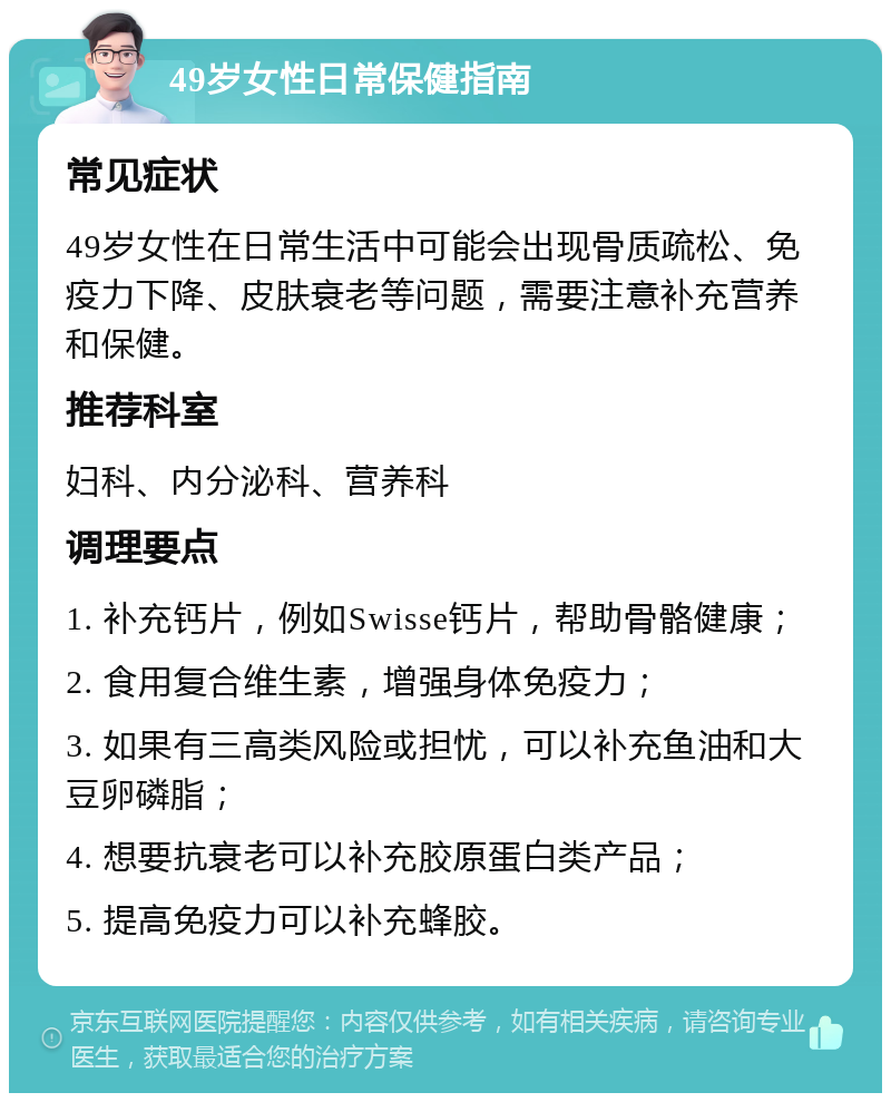 49岁女性日常保健指南 常见症状 49岁女性在日常生活中可能会出现骨质疏松、免疫力下降、皮肤衰老等问题，需要注意补充营养和保健。 推荐科室 妇科、内分泌科、营养科 调理要点 1. 补充钙片，例如Swisse钙片，帮助骨骼健康； 2. 食用复合维生素，增强身体免疫力； 3. 如果有三高类风险或担忧，可以补充鱼油和大豆卵磷脂； 4. 想要抗衰老可以补充胶原蛋白类产品； 5. 提高免疫力可以补充蜂胶。