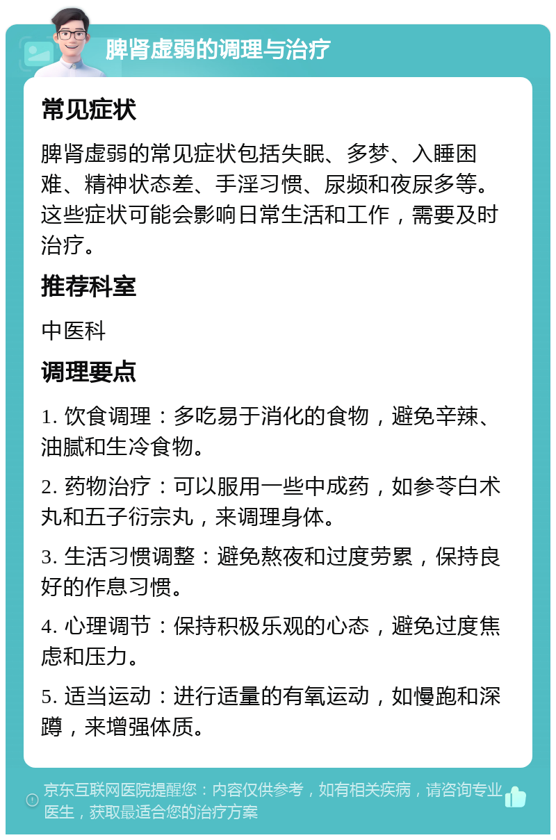 脾肾虚弱的调理与治疗 常见症状 脾肾虚弱的常见症状包括失眠、多梦、入睡困难、精神状态差、手淫习惯、尿频和夜尿多等。这些症状可能会影响日常生活和工作，需要及时治疗。 推荐科室 中医科 调理要点 1. 饮食调理：多吃易于消化的食物，避免辛辣、油腻和生冷食物。 2. 药物治疗：可以服用一些中成药，如参苓白术丸和五子衍宗丸，来调理身体。 3. 生活习惯调整：避免熬夜和过度劳累，保持良好的作息习惯。 4. 心理调节：保持积极乐观的心态，避免过度焦虑和压力。 5. 适当运动：进行适量的有氧运动，如慢跑和深蹲，来增强体质。