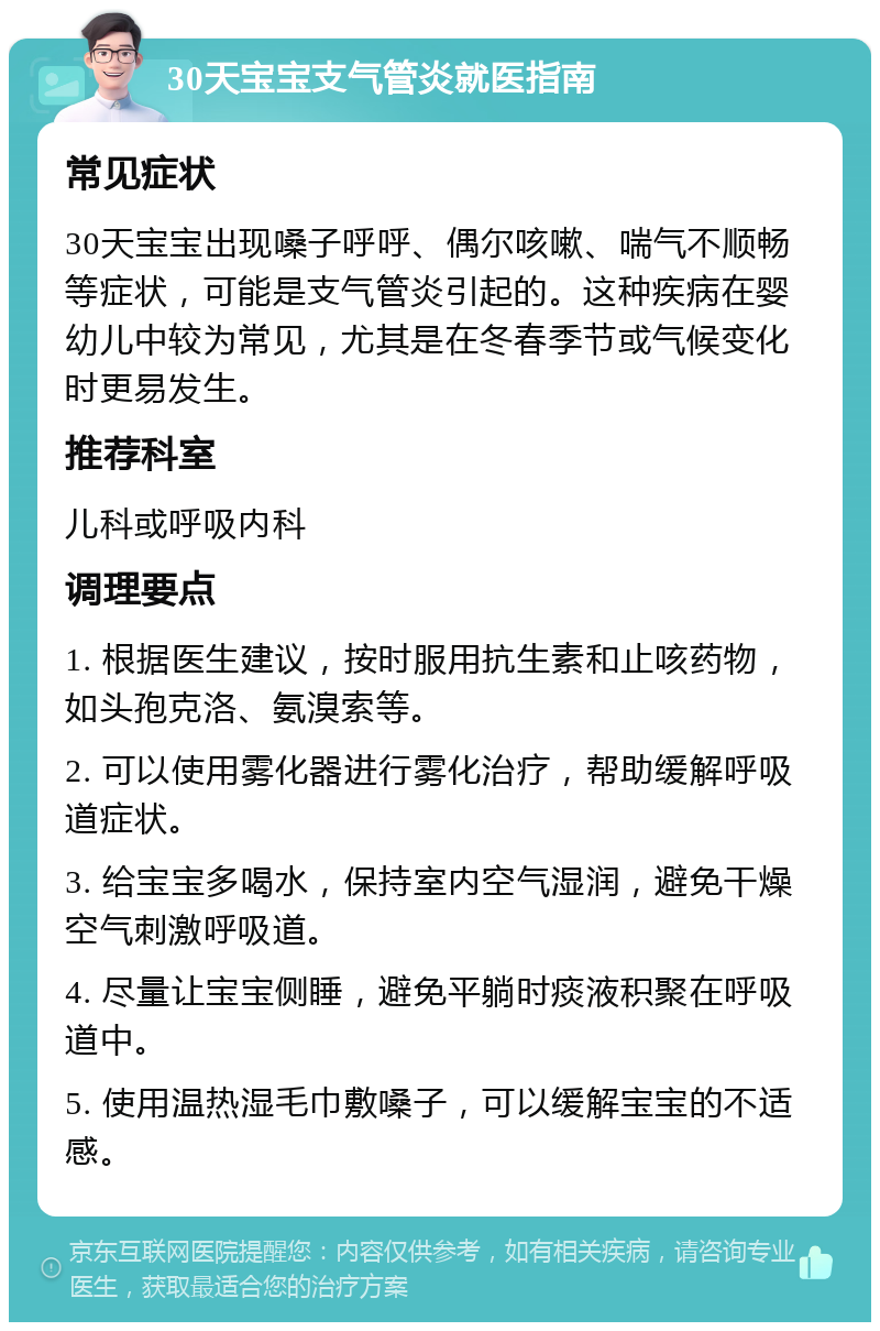 30天宝宝支气管炎就医指南 常见症状 30天宝宝出现嗓子呼呼、偶尔咳嗽、喘气不顺畅等症状，可能是支气管炎引起的。这种疾病在婴幼儿中较为常见，尤其是在冬春季节或气候变化时更易发生。 推荐科室 儿科或呼吸内科 调理要点 1. 根据医生建议，按时服用抗生素和止咳药物，如头孢克洛、氨溴索等。 2. 可以使用雾化器进行雾化治疗，帮助缓解呼吸道症状。 3. 给宝宝多喝水，保持室内空气湿润，避免干燥空气刺激呼吸道。 4. 尽量让宝宝侧睡，避免平躺时痰液积聚在呼吸道中。 5. 使用温热湿毛巾敷嗓子，可以缓解宝宝的不适感。