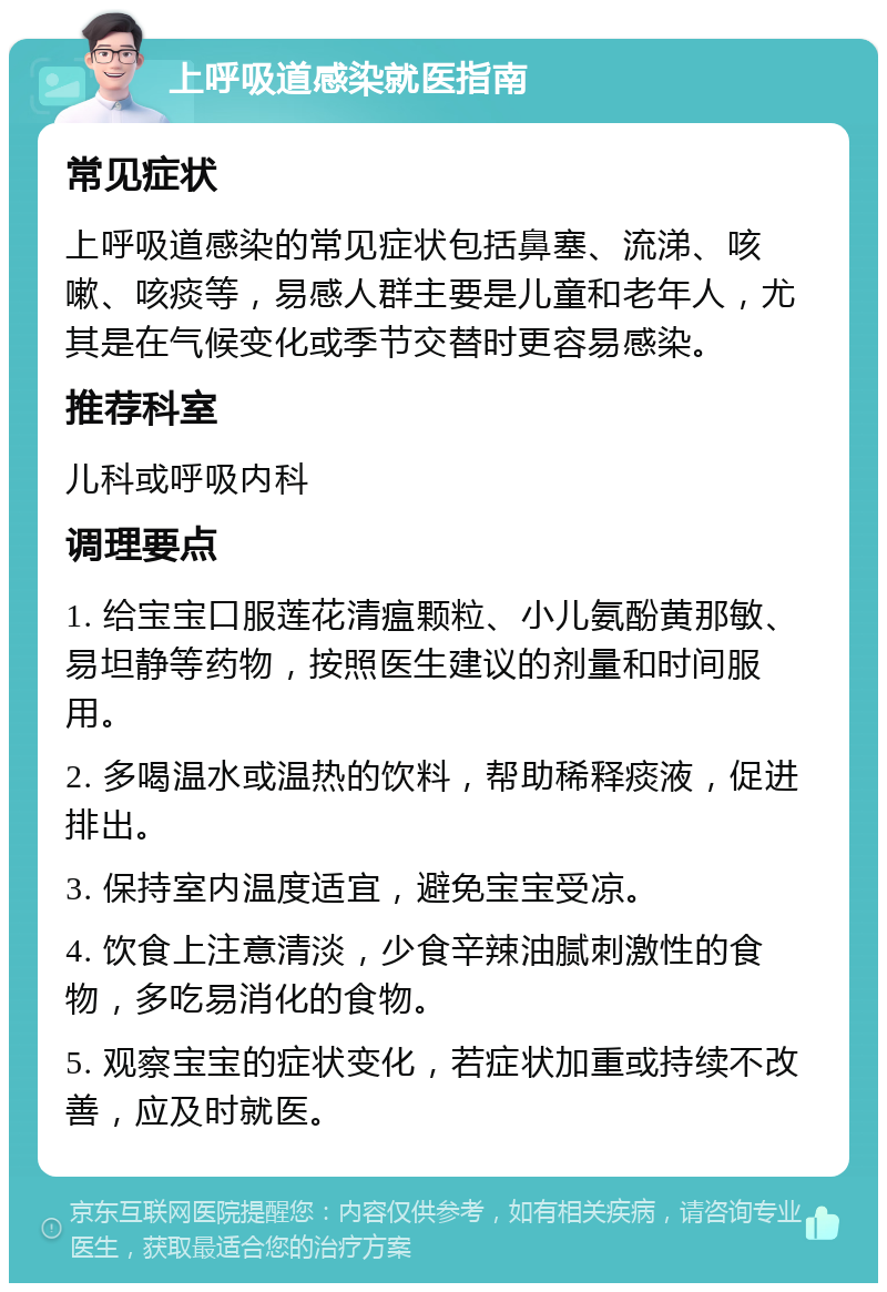 上呼吸道感染就医指南 常见症状 上呼吸道感染的常见症状包括鼻塞、流涕、咳嗽、咳痰等，易感人群主要是儿童和老年人，尤其是在气候变化或季节交替时更容易感染。 推荐科室 儿科或呼吸内科 调理要点 1. 给宝宝口服莲花清瘟颗粒、小儿氨酚黄那敏、易坦静等药物，按照医生建议的剂量和时间服用。 2. 多喝温水或温热的饮料，帮助稀释痰液，促进排出。 3. 保持室内温度适宜，避免宝宝受凉。 4. 饮食上注意清淡，少食辛辣油腻刺激性的食物，多吃易消化的食物。 5. 观察宝宝的症状变化，若症状加重或持续不改善，应及时就医。