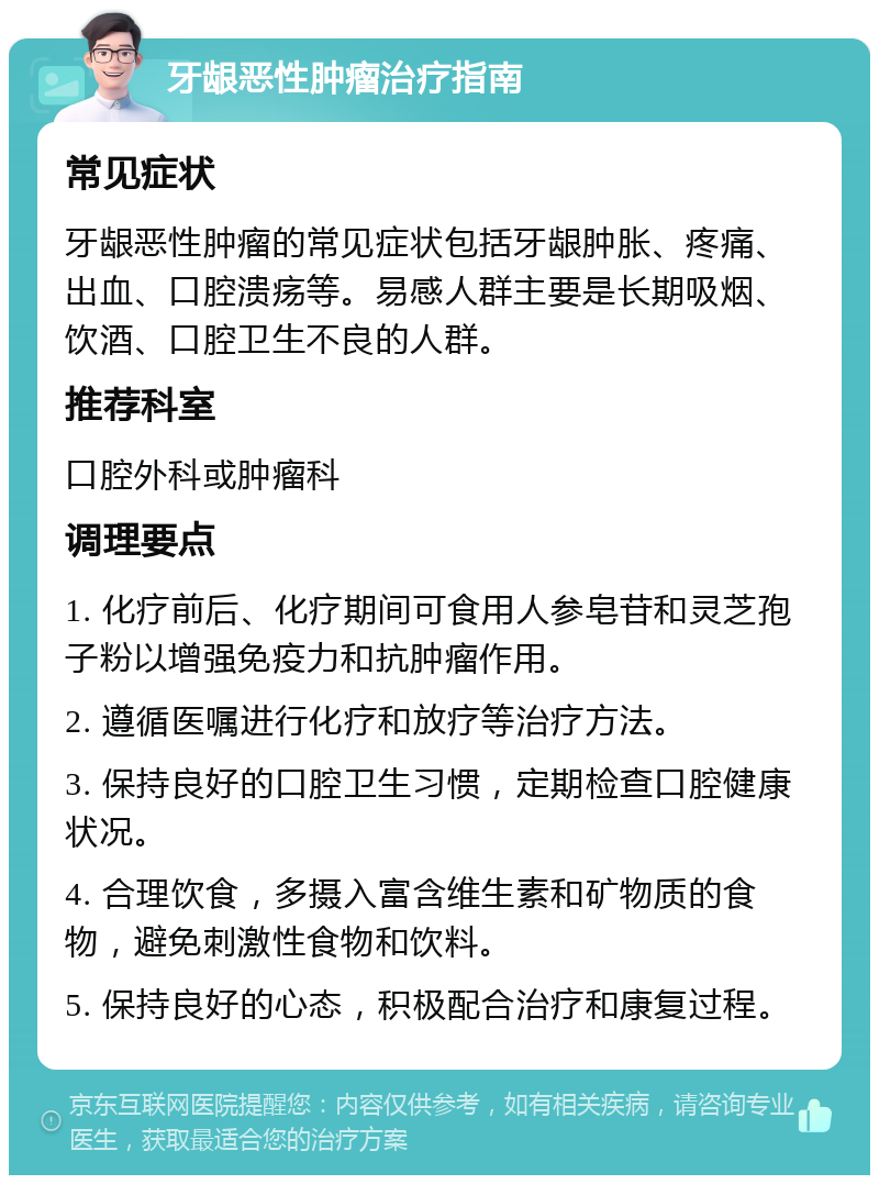 牙龈恶性肿瘤治疗指南 常见症状 牙龈恶性肿瘤的常见症状包括牙龈肿胀、疼痛、出血、口腔溃疡等。易感人群主要是长期吸烟、饮酒、口腔卫生不良的人群。 推荐科室 口腔外科或肿瘤科 调理要点 1. 化疗前后、化疗期间可食用人参皂苷和灵芝孢子粉以增强免疫力和抗肿瘤作用。 2. 遵循医嘱进行化疗和放疗等治疗方法。 3. 保持良好的口腔卫生习惯，定期检查口腔健康状况。 4. 合理饮食，多摄入富含维生素和矿物质的食物，避免刺激性食物和饮料。 5. 保持良好的心态，积极配合治疗和康复过程。