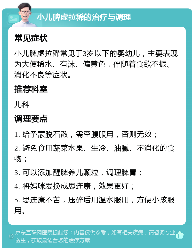 小儿脾虚拉稀的治疗与调理 常见症状 小儿脾虚拉稀常见于3岁以下的婴幼儿，主要表现为大便稀水、有沫、偏黄色，伴随着食欲不振、消化不良等症状。 推荐科室 儿科 调理要点 1. 给予蒙脱石散，需空腹服用，否则无效； 2. 避免食用蔬菜水果、生冷、油腻、不消化的食物； 3. 可以添加醒脾养儿颗粒，调理脾胃； 4. 将妈咪爱换成思连康，效果更好； 5. 思连康不苦，压碎后用温水服用，方便小孩服用。