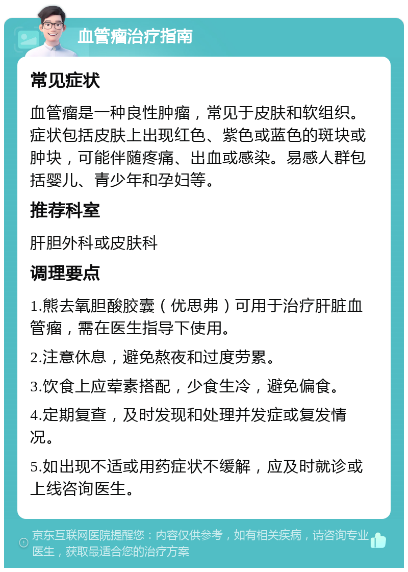 血管瘤治疗指南 常见症状 血管瘤是一种良性肿瘤，常见于皮肤和软组织。症状包括皮肤上出现红色、紫色或蓝色的斑块或肿块，可能伴随疼痛、出血或感染。易感人群包括婴儿、青少年和孕妇等。 推荐科室 肝胆外科或皮肤科 调理要点 1.熊去氧胆酸胶囊（优思弗）可用于治疗肝脏血管瘤，需在医生指导下使用。 2.注意休息，避免熬夜和过度劳累。 3.饮食上应荤素搭配，少食生冷，避免偏食。 4.定期复查，及时发现和处理并发症或复发情况。 5.如出现不适或用药症状不缓解，应及时就诊或上线咨询医生。