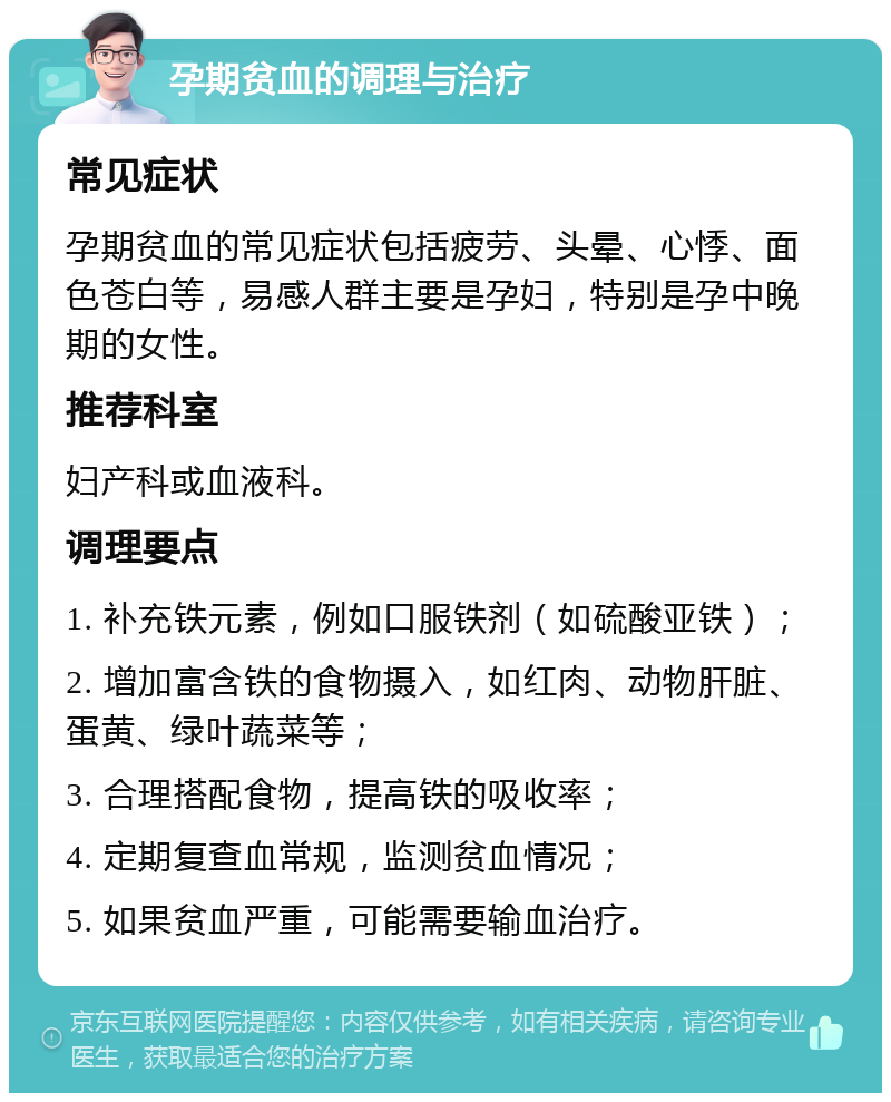 孕期贫血的调理与治疗 常见症状 孕期贫血的常见症状包括疲劳、头晕、心悸、面色苍白等，易感人群主要是孕妇，特别是孕中晚期的女性。 推荐科室 妇产科或血液科。 调理要点 1. 补充铁元素，例如口服铁剂（如硫酸亚铁）； 2. 增加富含铁的食物摄入，如红肉、动物肝脏、蛋黄、绿叶蔬菜等； 3. 合理搭配食物，提高铁的吸收率； 4. 定期复查血常规，监测贫血情况； 5. 如果贫血严重，可能需要输血治疗。