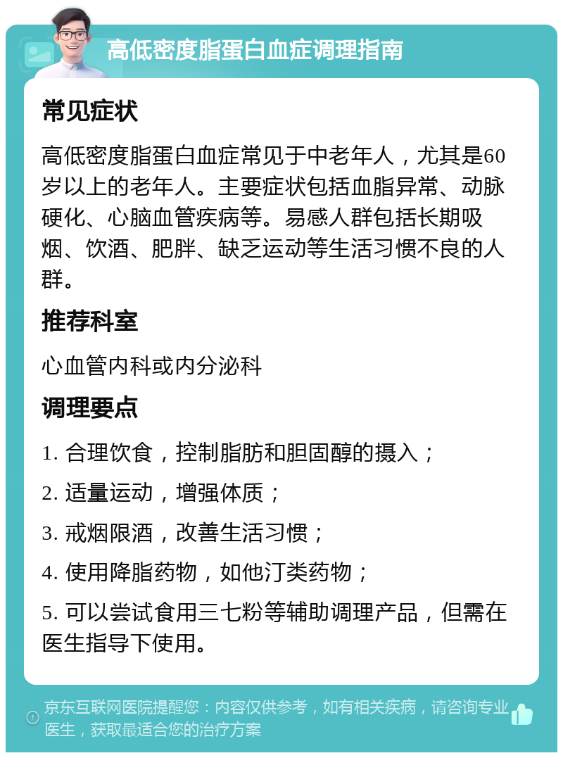 高低密度脂蛋白血症调理指南 常见症状 高低密度脂蛋白血症常见于中老年人，尤其是60岁以上的老年人。主要症状包括血脂异常、动脉硬化、心脑血管疾病等。易感人群包括长期吸烟、饮酒、肥胖、缺乏运动等生活习惯不良的人群。 推荐科室 心血管内科或内分泌科 调理要点 1. 合理饮食，控制脂肪和胆固醇的摄入； 2. 适量运动，增强体质； 3. 戒烟限酒，改善生活习惯； 4. 使用降脂药物，如他汀类药物； 5. 可以尝试食用三七粉等辅助调理产品，但需在医生指导下使用。