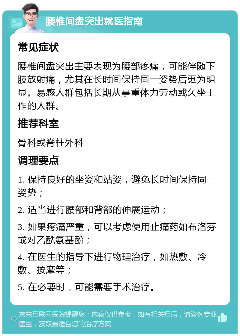 腰椎间盘突出就医指南 常见症状 腰椎间盘突出主要表现为腰部疼痛，可能伴随下肢放射痛，尤其在长时间保持同一姿势后更为明显。易感人群包括长期从事重体力劳动或久坐工作的人群。 推荐科室 骨科或脊柱外科 调理要点 1. 保持良好的坐姿和站姿，避免长时间保持同一姿势； 2. 适当进行腰部和背部的伸展运动； 3. 如果疼痛严重，可以考虑使用止痛药如布洛芬或对乙酰氨基酚； 4. 在医生的指导下进行物理治疗，如热敷、冷敷、按摩等； 5. 在必要时，可能需要手术治疗。