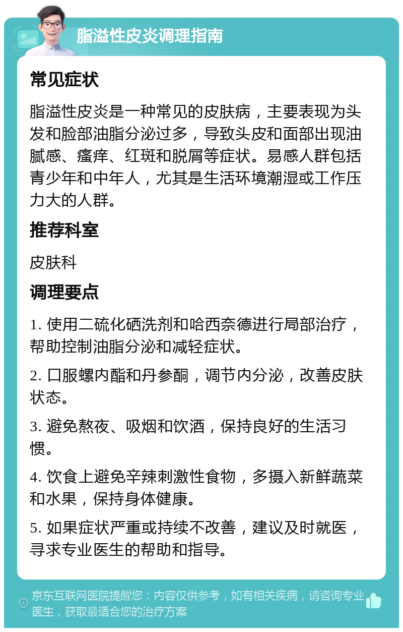 脂溢性皮炎调理指南 常见症状 脂溢性皮炎是一种常见的皮肤病，主要表现为头发和脸部油脂分泌过多，导致头皮和面部出现油腻感、瘙痒、红斑和脱屑等症状。易感人群包括青少年和中年人，尤其是生活环境潮湿或工作压力大的人群。 推荐科室 皮肤科 调理要点 1. 使用二硫化硒洗剂和哈西奈德进行局部治疗，帮助控制油脂分泌和减轻症状。 2. 口服螺内酯和丹参酮，调节内分泌，改善皮肤状态。 3. 避免熬夜、吸烟和饮酒，保持良好的生活习惯。 4. 饮食上避免辛辣刺激性食物，多摄入新鲜蔬菜和水果，保持身体健康。 5. 如果症状严重或持续不改善，建议及时就医，寻求专业医生的帮助和指导。