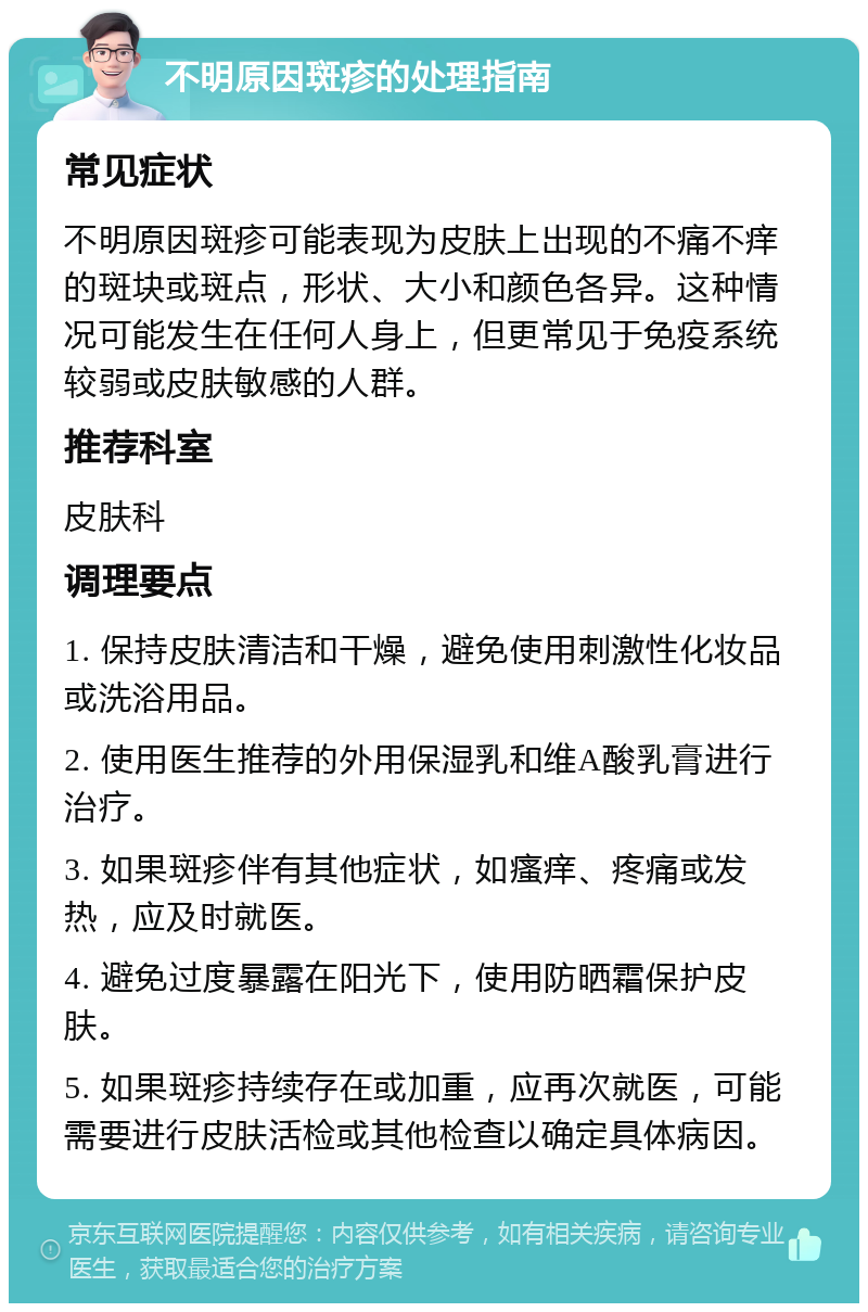 不明原因斑疹的处理指南 常见症状 不明原因斑疹可能表现为皮肤上出现的不痛不痒的斑块或斑点，形状、大小和颜色各异。这种情况可能发生在任何人身上，但更常见于免疫系统较弱或皮肤敏感的人群。 推荐科室 皮肤科 调理要点 1. 保持皮肤清洁和干燥，避免使用刺激性化妆品或洗浴用品。 2. 使用医生推荐的外用保湿乳和维A酸乳膏进行治疗。 3. 如果斑疹伴有其他症状，如瘙痒、疼痛或发热，应及时就医。 4. 避免过度暴露在阳光下，使用防晒霜保护皮肤。 5. 如果斑疹持续存在或加重，应再次就医，可能需要进行皮肤活检或其他检查以确定具体病因。