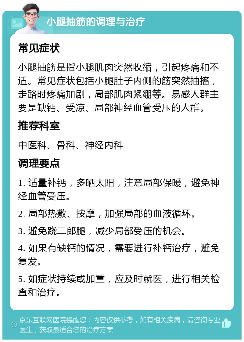 小腿抽筋的调理与治疗 常见症状 小腿抽筋是指小腿肌肉突然收缩，引起疼痛和不适。常见症状包括小腿肚子内侧的筋突然抽搐，走路时疼痛加剧，局部肌肉紧绷等。易感人群主要是缺钙、受凉、局部神经血管受压的人群。 推荐科室 中医科、骨科、神经内科 调理要点 1. 适量补钙，多晒太阳，注意局部保暖，避免神经血管受压。 2. 局部热敷、按摩，加强局部的血液循环。 3. 避免跷二郎腿，减少局部受压的机会。 4. 如果有缺钙的情况，需要进行补钙治疗，避免复发。 5. 如症状持续或加重，应及时就医，进行相关检查和治疗。