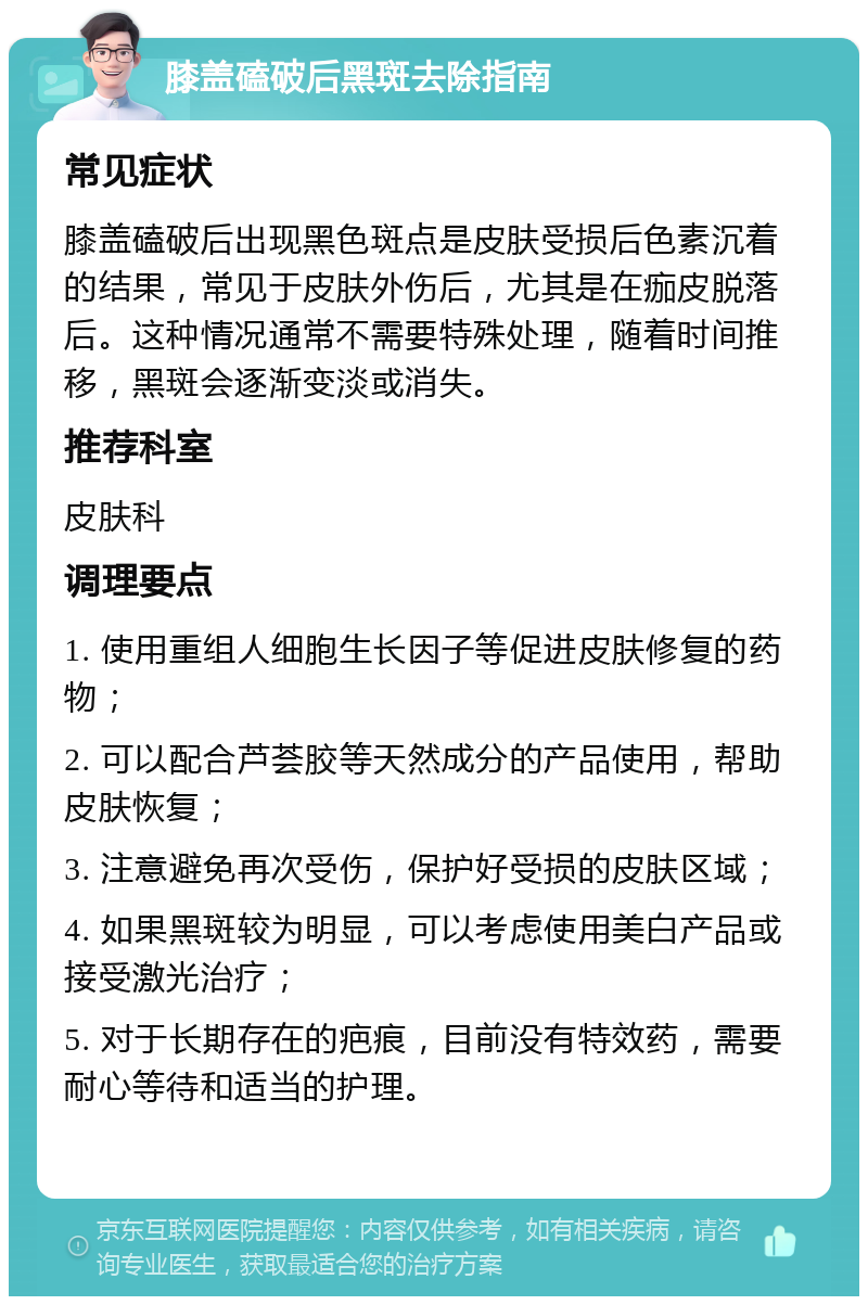 膝盖磕破后黑斑去除指南 常见症状 膝盖磕破后出现黑色斑点是皮肤受损后色素沉着的结果，常见于皮肤外伤后，尤其是在痂皮脱落后。这种情况通常不需要特殊处理，随着时间推移，黑斑会逐渐变淡或消失。 推荐科室 皮肤科 调理要点 1. 使用重组人细胞生长因子等促进皮肤修复的药物； 2. 可以配合芦荟胶等天然成分的产品使用，帮助皮肤恢复； 3. 注意避免再次受伤，保护好受损的皮肤区域； 4. 如果黑斑较为明显，可以考虑使用美白产品或接受激光治疗； 5. 对于长期存在的疤痕，目前没有特效药，需要耐心等待和适当的护理。