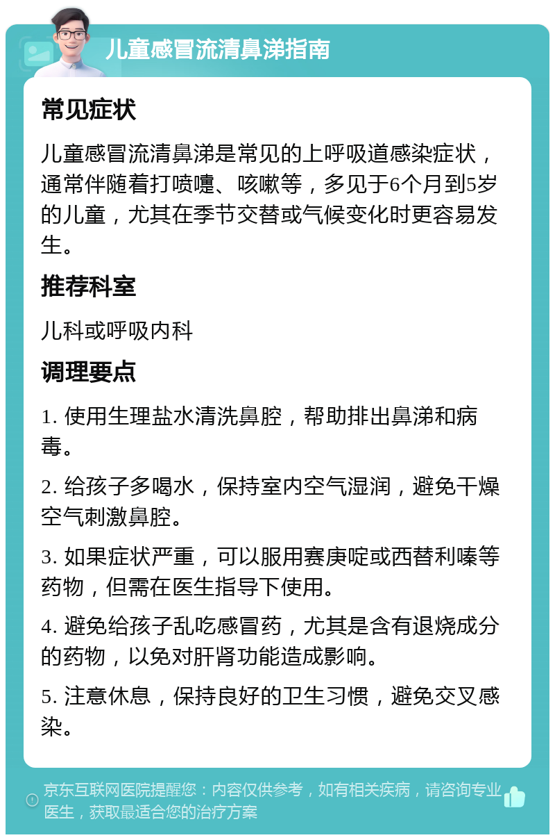 儿童感冒流清鼻涕指南 常见症状 儿童感冒流清鼻涕是常见的上呼吸道感染症状，通常伴随着打喷嚏、咳嗽等，多见于6个月到5岁的儿童，尤其在季节交替或气候变化时更容易发生。 推荐科室 儿科或呼吸内科 调理要点 1. 使用生理盐水清洗鼻腔，帮助排出鼻涕和病毒。 2. 给孩子多喝水，保持室内空气湿润，避免干燥空气刺激鼻腔。 3. 如果症状严重，可以服用赛庚啶或西替利嗪等药物，但需在医生指导下使用。 4. 避免给孩子乱吃感冒药，尤其是含有退烧成分的药物，以免对肝肾功能造成影响。 5. 注意休息，保持良好的卫生习惯，避免交叉感染。