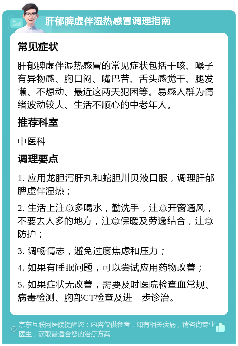 肝郁脾虚伴湿热感冒调理指南 常见症状 肝郁脾虚伴湿热感冒的常见症状包括干咳、嗓子有异物感、胸口闷、嘴巴苦、舌头感觉干、腿发懒、不想动、最近这两天犯困等。易感人群为情绪波动较大、生活不顺心的中老年人。 推荐科室 中医科 调理要点 1. 应用龙胆泻肝丸和蛇胆川贝液口服，调理肝郁脾虚伴湿热； 2. 生活上注意多喝水，勤洗手，注意开窗通风，不要去人多的地方，注意保暖及劳逸结合，注意防护； 3. 调畅情志，避免过度焦虑和压力； 4. 如果有睡眠问题，可以尝试应用药物改善； 5. 如果症状无改善，需要及时医院检查血常规、病毒检测、胸部CT检查及进一步诊治。