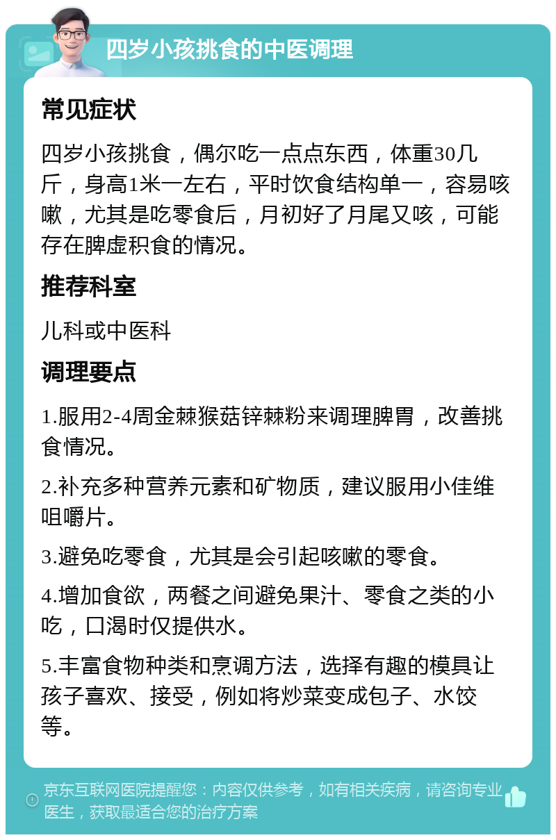 四岁小孩挑食的中医调理 常见症状 四岁小孩挑食，偶尔吃一点点东西，体重30几斤，身高1米一左右，平时饮食结构单一，容易咳嗽，尤其是吃零食后，月初好了月尾又咳，可能存在脾虚积食的情况。 推荐科室 儿科或中医科 调理要点 1.服用2-4周金棘猴菇锌棘粉来调理脾胃，改善挑食情况。 2.补充多种营养元素和矿物质，建议服用小佳维咀嚼片。 3.避免吃零食，尤其是会引起咳嗽的零食。 4.增加食欲，两餐之间避免果汁、零食之类的小吃，口渴时仅提供水。 5.丰富食物种类和烹调方法，选择有趣的模具让孩子喜欢、接受，例如将炒菜变成包子、水饺等。