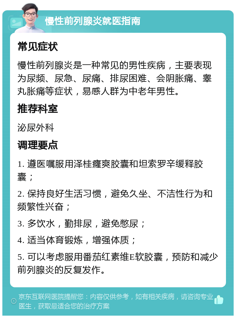 慢性前列腺炎就医指南 常见症状 慢性前列腺炎是一种常见的男性疾病，主要表现为尿频、尿急、尿痛、排尿困难、会阴胀痛、睾丸胀痛等症状，易感人群为中老年男性。 推荐科室 泌尿外科 调理要点 1. 遵医嘱服用泽桂癃爽胶囊和坦索罗辛缓释胶囊； 2. 保持良好生活习惯，避免久坐、不洁性行为和频繁性兴奋； 3. 多饮水，勤排尿，避免憋尿； 4. 适当体育锻炼，增强体质； 5. 可以考虑服用番茄红素维E软胶囊，预防和减少前列腺炎的反复发作。