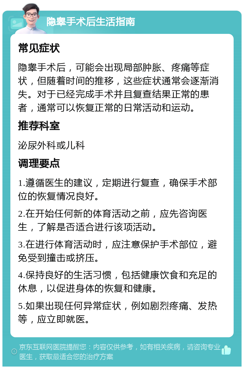 隐睾手术后生活指南 常见症状 隐睾手术后，可能会出现局部肿胀、疼痛等症状，但随着时间的推移，这些症状通常会逐渐消失。对于已经完成手术并且复查结果正常的患者，通常可以恢复正常的日常活动和运动。 推荐科室 泌尿外科或儿科 调理要点 1.遵循医生的建议，定期进行复查，确保手术部位的恢复情况良好。 2.在开始任何新的体育活动之前，应先咨询医生，了解是否适合进行该项活动。 3.在进行体育活动时，应注意保护手术部位，避免受到撞击或挤压。 4.保持良好的生活习惯，包括健康饮食和充足的休息，以促进身体的恢复和健康。 5.如果出现任何异常症状，例如剧烈疼痛、发热等，应立即就医。