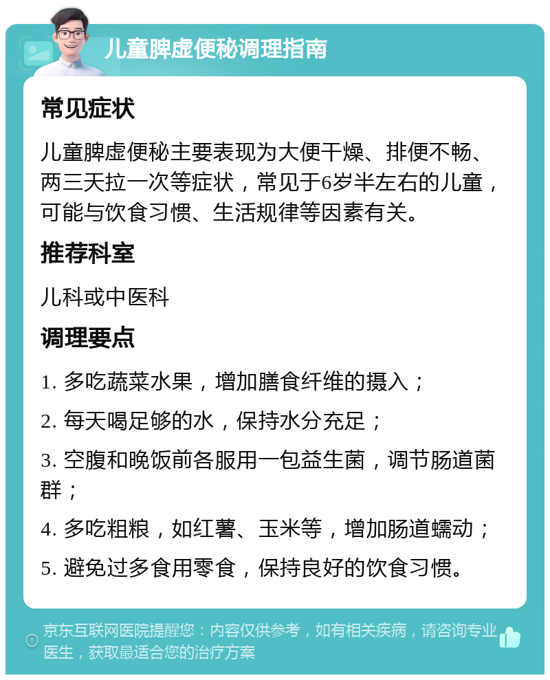 儿童脾虚便秘调理指南 常见症状 儿童脾虚便秘主要表现为大便干燥、排便不畅、两三天拉一次等症状，常见于6岁半左右的儿童，可能与饮食习惯、生活规律等因素有关。 推荐科室 儿科或中医科 调理要点 1. 多吃蔬菜水果，增加膳食纤维的摄入； 2. 每天喝足够的水，保持水分充足； 3. 空腹和晚饭前各服用一包益生菌，调节肠道菌群； 4. 多吃粗粮，如红薯、玉米等，增加肠道蠕动； 5. 避免过多食用零食，保持良好的饮食习惯。