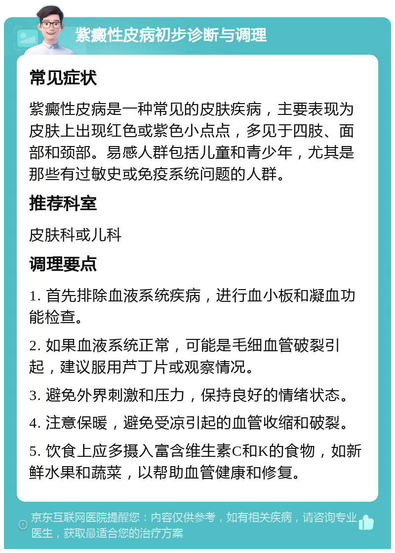 紫癜性皮病初步诊断与调理 常见症状 紫癜性皮病是一种常见的皮肤疾病，主要表现为皮肤上出现红色或紫色小点点，多见于四肢、面部和颈部。易感人群包括儿童和青少年，尤其是那些有过敏史或免疫系统问题的人群。 推荐科室 皮肤科或儿科 调理要点 1. 首先排除血液系统疾病，进行血小板和凝血功能检查。 2. 如果血液系统正常，可能是毛细血管破裂引起，建议服用芦丁片或观察情况。 3. 避免外界刺激和压力，保持良好的情绪状态。 4. 注意保暖，避免受凉引起的血管收缩和破裂。 5. 饮食上应多摄入富含维生素C和K的食物，如新鲜水果和蔬菜，以帮助血管健康和修复。