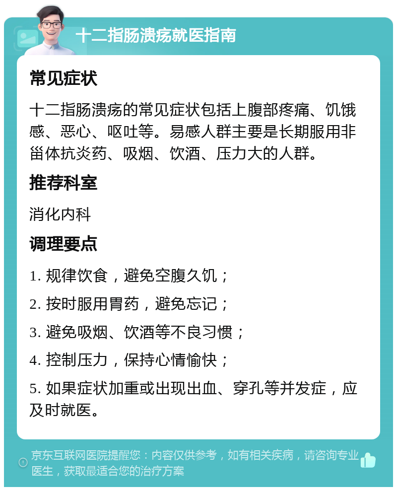 十二指肠溃疡就医指南 常见症状 十二指肠溃疡的常见症状包括上腹部疼痛、饥饿感、恶心、呕吐等。易感人群主要是长期服用非甾体抗炎药、吸烟、饮酒、压力大的人群。 推荐科室 消化内科 调理要点 1. 规律饮食，避免空腹久饥； 2. 按时服用胃药，避免忘记； 3. 避免吸烟、饮酒等不良习惯； 4. 控制压力，保持心情愉快； 5. 如果症状加重或出现出血、穿孔等并发症，应及时就医。