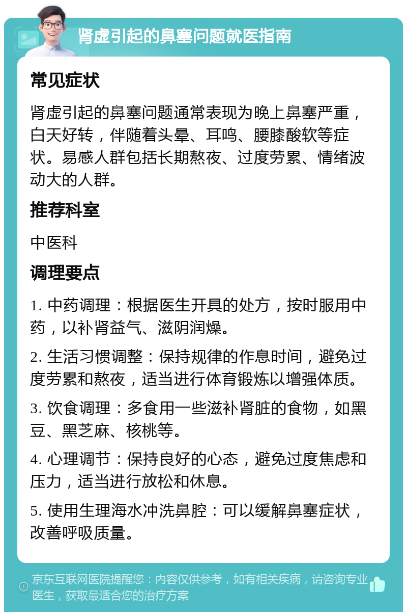 肾虚引起的鼻塞问题就医指南 常见症状 肾虚引起的鼻塞问题通常表现为晚上鼻塞严重，白天好转，伴随着头晕、耳鸣、腰膝酸软等症状。易感人群包括长期熬夜、过度劳累、情绪波动大的人群。 推荐科室 中医科 调理要点 1. 中药调理：根据医生开具的处方，按时服用中药，以补肾益气、滋阴润燥。 2. 生活习惯调整：保持规律的作息时间，避免过度劳累和熬夜，适当进行体育锻炼以增强体质。 3. 饮食调理：多食用一些滋补肾脏的食物，如黑豆、黑芝麻、核桃等。 4. 心理调节：保持良好的心态，避免过度焦虑和压力，适当进行放松和休息。 5. 使用生理海水冲洗鼻腔：可以缓解鼻塞症状，改善呼吸质量。