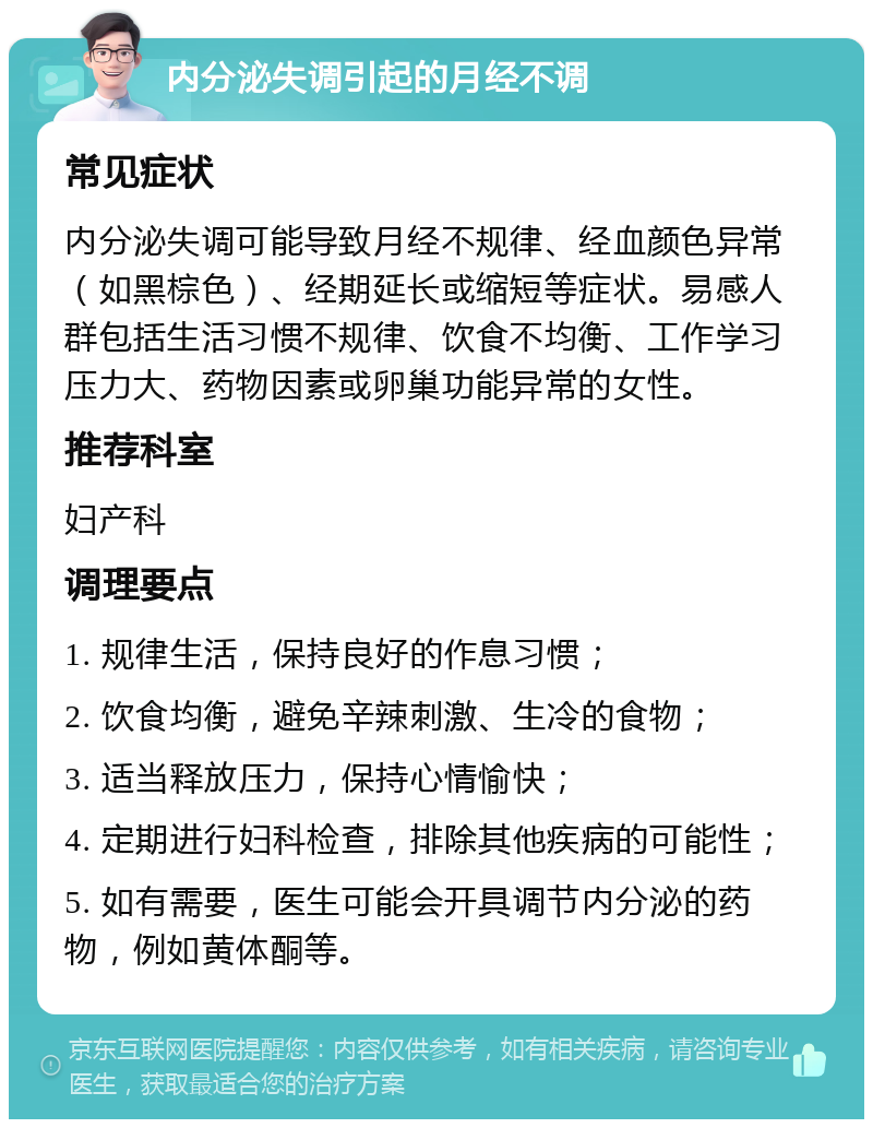 内分泌失调引起的月经不调 常见症状 内分泌失调可能导致月经不规律、经血颜色异常（如黑棕色）、经期延长或缩短等症状。易感人群包括生活习惯不规律、饮食不均衡、工作学习压力大、药物因素或卵巢功能异常的女性。 推荐科室 妇产科 调理要点 1. 规律生活，保持良好的作息习惯； 2. 饮食均衡，避免辛辣刺激、生冷的食物； 3. 适当释放压力，保持心情愉快； 4. 定期进行妇科检查，排除其他疾病的可能性； 5. 如有需要，医生可能会开具调节内分泌的药物，例如黄体酮等。