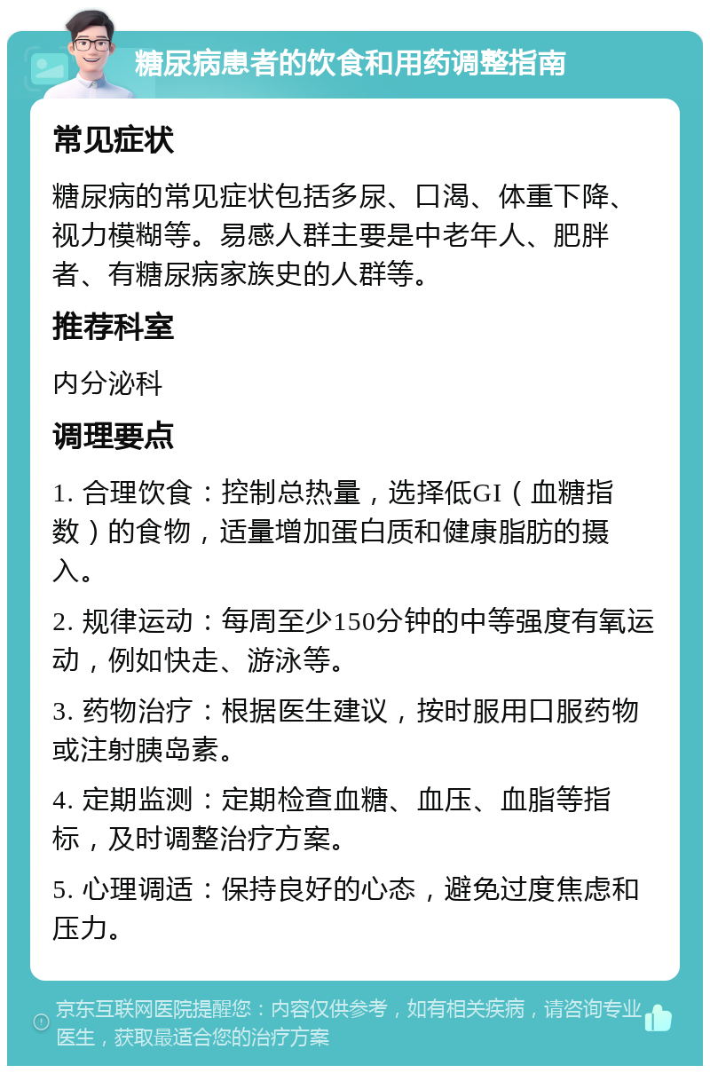 糖尿病患者的饮食和用药调整指南 常见症状 糖尿病的常见症状包括多尿、口渴、体重下降、视力模糊等。易感人群主要是中老年人、肥胖者、有糖尿病家族史的人群等。 推荐科室 内分泌科 调理要点 1. 合理饮食：控制总热量，选择低GI（血糖指数）的食物，适量增加蛋白质和健康脂肪的摄入。 2. 规律运动：每周至少150分钟的中等强度有氧运动，例如快走、游泳等。 3. 药物治疗：根据医生建议，按时服用口服药物或注射胰岛素。 4. 定期监测：定期检查血糖、血压、血脂等指标，及时调整治疗方案。 5. 心理调适：保持良好的心态，避免过度焦虑和压力。