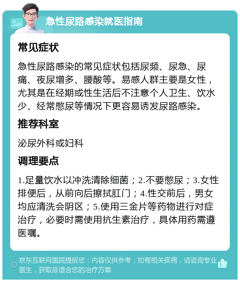 急性尿路感染就医指南 常见症状 急性尿路感染的常见症状包括尿频、尿急、尿痛、夜尿增多、腰酸等。易感人群主要是女性，尤其是在经期或性生活后不注意个人卫生、饮水少、经常憋尿等情况下更容易诱发尿路感染。 推荐科室 泌尿外科或妇科 调理要点 1.足量饮水以冲洗清除细菌；2.不要憋尿；3.女性排便后，从前向后擦拭肛门；4.性交前后，男女均应清洗会阴区；5.使用三金片等药物进行对症治疗，必要时需使用抗生素治疗，具体用药需遵医嘱。