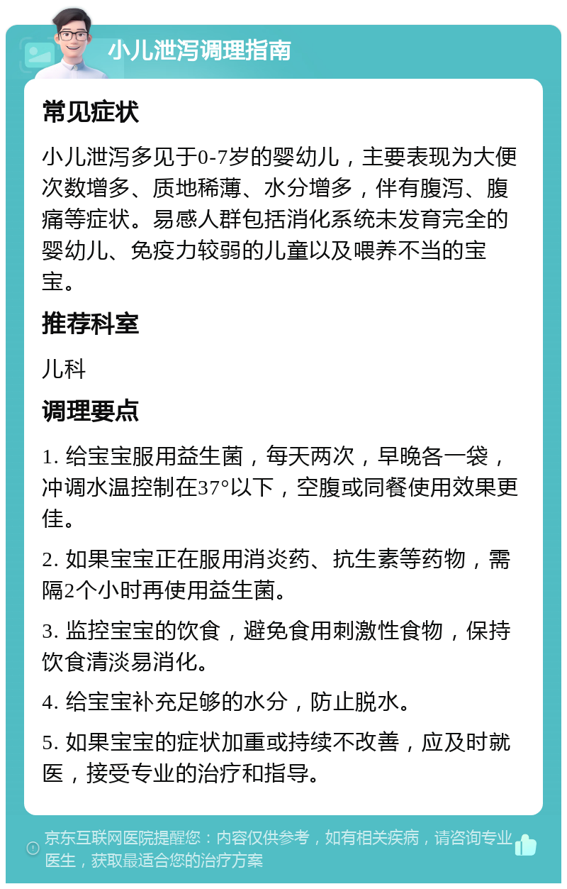 小儿泄泻调理指南 常见症状 小儿泄泻多见于0-7岁的婴幼儿，主要表现为大便次数增多、质地稀薄、水分增多，伴有腹泻、腹痛等症状。易感人群包括消化系统未发育完全的婴幼儿、免疫力较弱的儿童以及喂养不当的宝宝。 推荐科室 儿科 调理要点 1. 给宝宝服用益生菌，每天两次，早晚各一袋，冲调水温控制在37°以下，空腹或同餐使用效果更佳。 2. 如果宝宝正在服用消炎药、抗生素等药物，需隔2个小时再使用益生菌。 3. 监控宝宝的饮食，避免食用刺激性食物，保持饮食清淡易消化。 4. 给宝宝补充足够的水分，防止脱水。 5. 如果宝宝的症状加重或持续不改善，应及时就医，接受专业的治疗和指导。