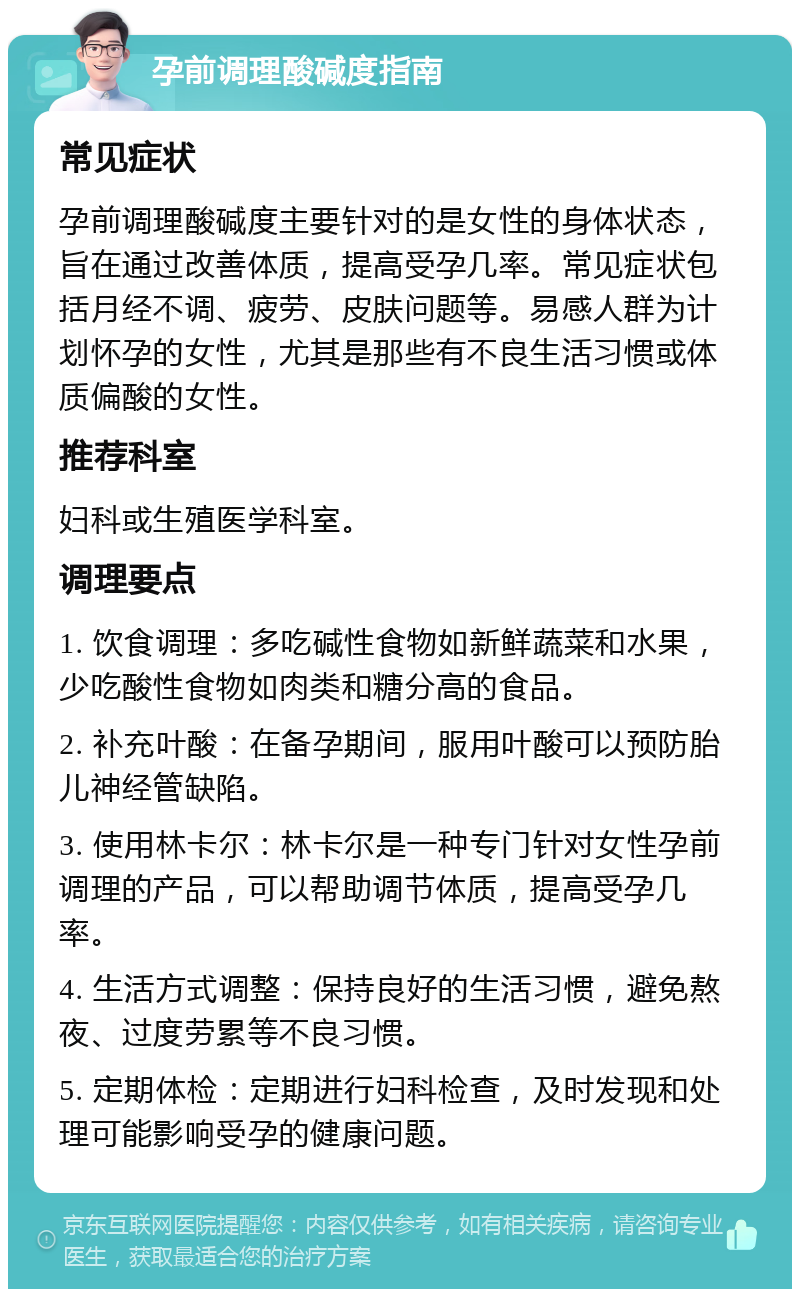 孕前调理酸碱度指南 常见症状 孕前调理酸碱度主要针对的是女性的身体状态，旨在通过改善体质，提高受孕几率。常见症状包括月经不调、疲劳、皮肤问题等。易感人群为计划怀孕的女性，尤其是那些有不良生活习惯或体质偏酸的女性。 推荐科室 妇科或生殖医学科室。 调理要点 1. 饮食调理：多吃碱性食物如新鲜蔬菜和水果，少吃酸性食物如肉类和糖分高的食品。 2. 补充叶酸：在备孕期间，服用叶酸可以预防胎儿神经管缺陷。 3. 使用林卡尔：林卡尔是一种专门针对女性孕前调理的产品，可以帮助调节体质，提高受孕几率。 4. 生活方式调整：保持良好的生活习惯，避免熬夜、过度劳累等不良习惯。 5. 定期体检：定期进行妇科检查，及时发现和处理可能影响受孕的健康问题。